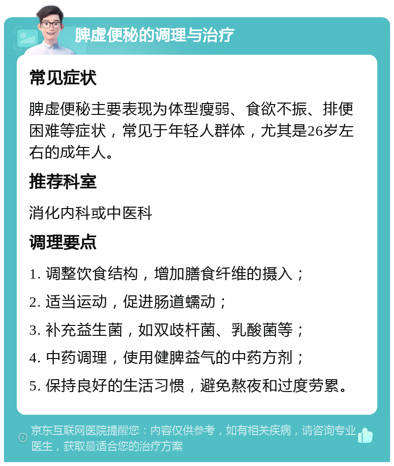 脾虚便秘的调理与治疗 常见症状 脾虚便秘主要表现为体型瘦弱、食欲不振、排便困难等症状，常见于年轻人群体，尤其是26岁左右的成年人。 推荐科室 消化内科或中医科 调理要点 1. 调整饮食结构，增加膳食纤维的摄入； 2. 适当运动，促进肠道蠕动； 3. 补充益生菌，如双歧杆菌、乳酸菌等； 4. 中药调理，使用健脾益气的中药方剂； 5. 保持良好的生活习惯，避免熬夜和过度劳累。