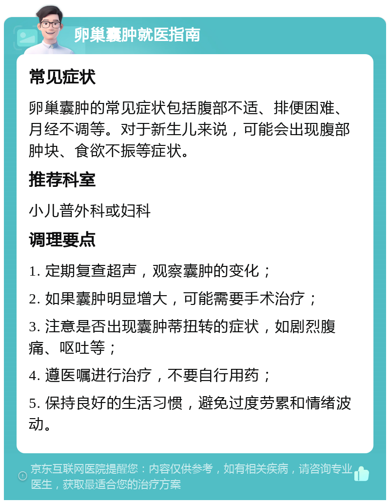 卵巢囊肿就医指南 常见症状 卵巢囊肿的常见症状包括腹部不适、排便困难、月经不调等。对于新生儿来说，可能会出现腹部肿块、食欲不振等症状。 推荐科室 小儿普外科或妇科 调理要点 1. 定期复查超声，观察囊肿的变化； 2. 如果囊肿明显增大，可能需要手术治疗； 3. 注意是否出现囊肿蒂扭转的症状，如剧烈腹痛、呕吐等； 4. 遵医嘱进行治疗，不要自行用药； 5. 保持良好的生活习惯，避免过度劳累和情绪波动。