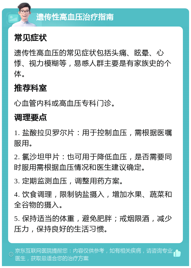 遗传性高血压治疗指南 常见症状 遗传性高血压的常见症状包括头痛、眩晕、心悸、视力模糊等，易感人群主要是有家族史的个体。 推荐科室 心血管内科或高血压专科门诊。 调理要点 1. 盐酸拉贝罗尔片：用于控制血压，需根据医嘱服用。 2. 氯沙坦甲片：也可用于降低血压，是否需要同时服用需根据血压情况和医生建议确定。 3. 定期监测血压，调整用药方案。 4. 饮食调理，限制钠盐摄入，增加水果、蔬菜和全谷物的摄入。 5. 保持适当的体重，避免肥胖；戒烟限酒，减少压力，保持良好的生活习惯。