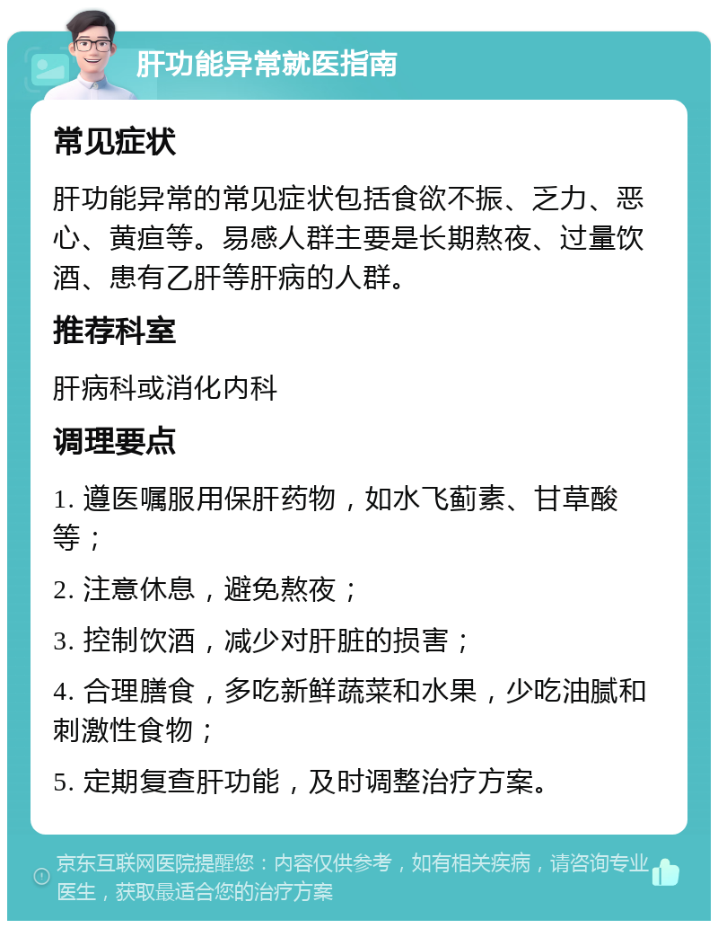 肝功能异常就医指南 常见症状 肝功能异常的常见症状包括食欲不振、乏力、恶心、黄疸等。易感人群主要是长期熬夜、过量饮酒、患有乙肝等肝病的人群。 推荐科室 肝病科或消化内科 调理要点 1. 遵医嘱服用保肝药物，如水飞蓟素、甘草酸等； 2. 注意休息，避免熬夜； 3. 控制饮酒，减少对肝脏的损害； 4. 合理膳食，多吃新鲜蔬菜和水果，少吃油腻和刺激性食物； 5. 定期复查肝功能，及时调整治疗方案。