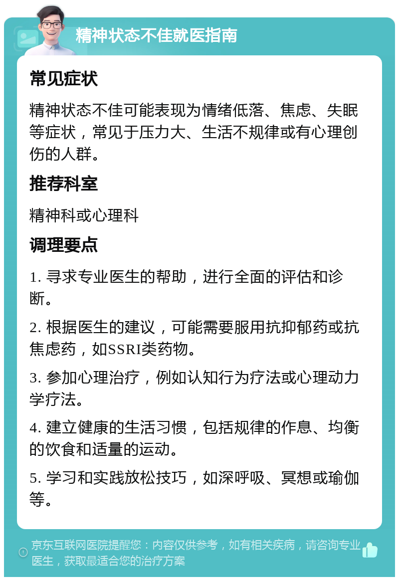 精神状态不佳就医指南 常见症状 精神状态不佳可能表现为情绪低落、焦虑、失眠等症状，常见于压力大、生活不规律或有心理创伤的人群。 推荐科室 精神科或心理科 调理要点 1. 寻求专业医生的帮助，进行全面的评估和诊断。 2. 根据医生的建议，可能需要服用抗抑郁药或抗焦虑药，如SSRI类药物。 3. 参加心理治疗，例如认知行为疗法或心理动力学疗法。 4. 建立健康的生活习惯，包括规律的作息、均衡的饮食和适量的运动。 5. 学习和实践放松技巧，如深呼吸、冥想或瑜伽等。