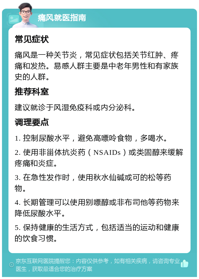 痛风就医指南 常见症状 痛风是一种关节炎，常见症状包括关节红肿、疼痛和发热。易感人群主要是中老年男性和有家族史的人群。 推荐科室 建议就诊于风湿免疫科或内分泌科。 调理要点 1. 控制尿酸水平，避免高嘌呤食物，多喝水。 2. 使用非甾体抗炎药（NSAIDs）或类固醇来缓解疼痛和炎症。 3. 在急性发作时，使用秋水仙碱或可的松等药物。 4. 长期管理可以使用别嘌醇或非布司他等药物来降低尿酸水平。 5. 保持健康的生活方式，包括适当的运动和健康的饮食习惯。