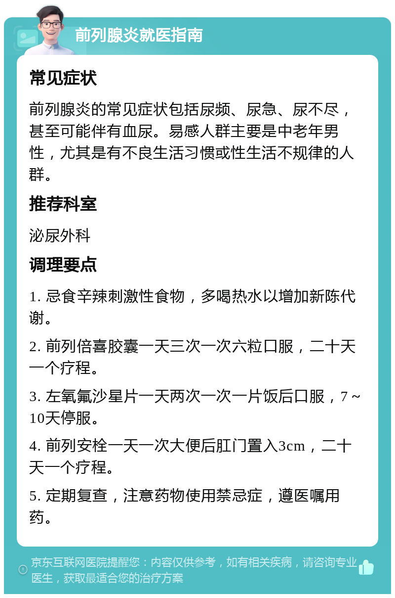 前列腺炎就医指南 常见症状 前列腺炎的常见症状包括尿频、尿急、尿不尽，甚至可能伴有血尿。易感人群主要是中老年男性，尤其是有不良生活习惯或性生活不规律的人群。 推荐科室 泌尿外科 调理要点 1. 忌食辛辣刺激性食物，多喝热水以增加新陈代谢。 2. 前列倍喜胶囊一天三次一次六粒口服，二十天一个疗程。 3. 左氧氟沙星片一天两次一次一片饭后口服，7～10天停服。 4. 前列安栓一天一次大便后肛门置入3cm，二十天一个疗程。 5. 定期复查，注意药物使用禁忌症，遵医嘱用药。