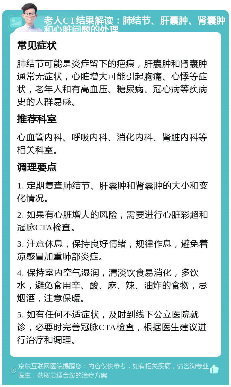 老人CT结果解读：肺结节、肝囊肿、肾囊肿和心脏问题的处理 常见症状 肺结节可能是炎症留下的疤痕，肝囊肿和肾囊肿通常无症状，心脏增大可能引起胸痛、心悸等症状，老年人和有高血压、糖尿病、冠心病等疾病史的人群易感。 推荐科室 心血管内科、呼吸内科、消化内科、肾脏内科等相关科室。 调理要点 1. 定期复查肺结节、肝囊肿和肾囊肿的大小和变化情况。 2. 如果有心脏增大的风险，需要进行心脏彩超和冠脉CTA检查。 3. 注意休息，保持良好情绪，规律作息，避免着凉感冒加重肺部炎症。 4. 保持室内空气湿润，清淡饮食易消化，多饮水，避免食用辛、酸、麻、辣、油炸的食物，忌烟酒，注意保暖。 5. 如有任何不适症状，及时到线下公立医院就诊，必要时完善冠脉CTA检查，根据医生建议进行治疗和调理。