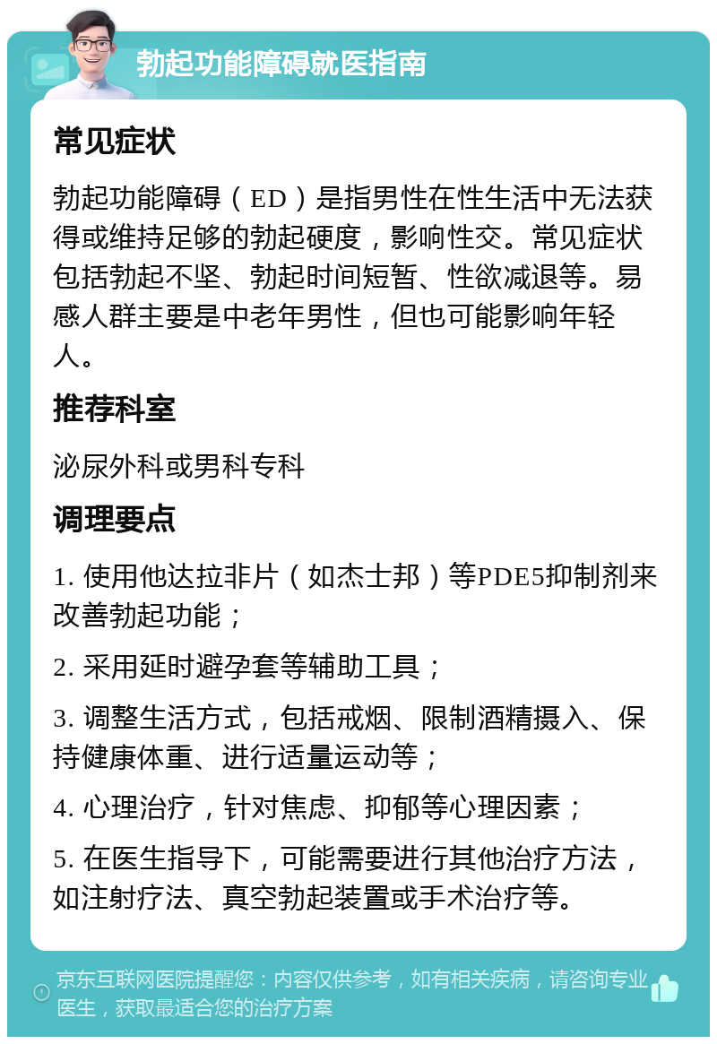 勃起功能障碍就医指南 常见症状 勃起功能障碍（ED）是指男性在性生活中无法获得或维持足够的勃起硬度，影响性交。常见症状包括勃起不坚、勃起时间短暂、性欲减退等。易感人群主要是中老年男性，但也可能影响年轻人。 推荐科室 泌尿外科或男科专科 调理要点 1. 使用他达拉非片（如杰士邦）等PDE5抑制剂来改善勃起功能； 2. 采用延时避孕套等辅助工具； 3. 调整生活方式，包括戒烟、限制酒精摄入、保持健康体重、进行适量运动等； 4. 心理治疗，针对焦虑、抑郁等心理因素； 5. 在医生指导下，可能需要进行其他治疗方法，如注射疗法、真空勃起装置或手术治疗等。