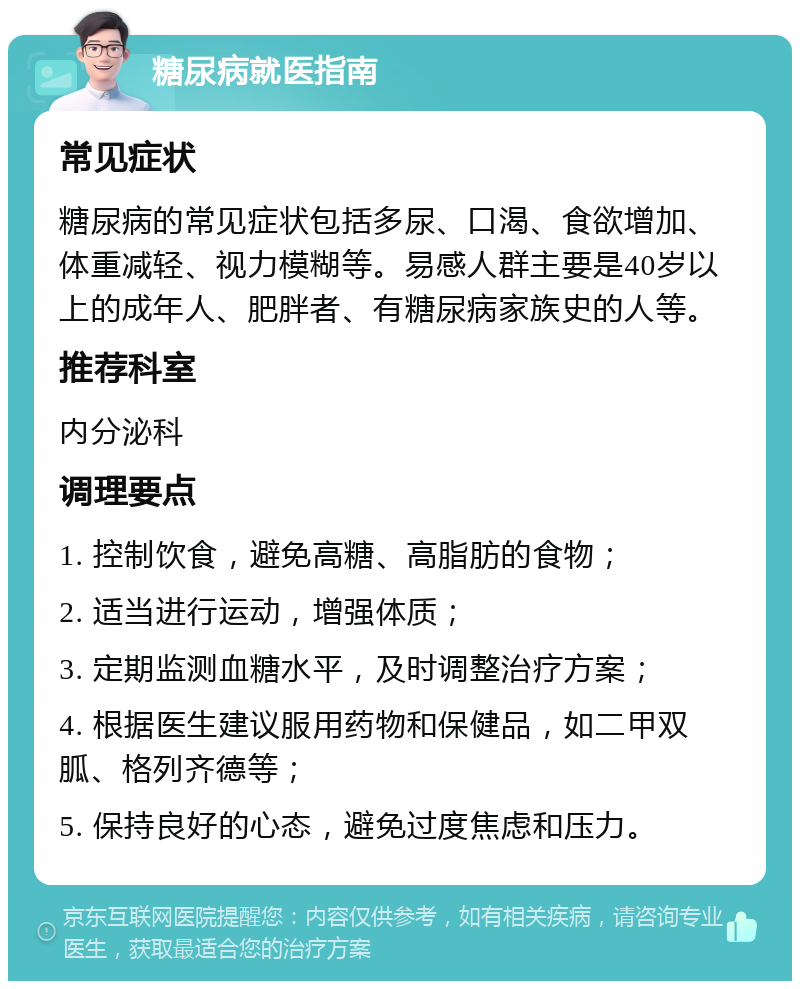 糖尿病就医指南 常见症状 糖尿病的常见症状包括多尿、口渴、食欲增加、体重减轻、视力模糊等。易感人群主要是40岁以上的成年人、肥胖者、有糖尿病家族史的人等。 推荐科室 内分泌科 调理要点 1. 控制饮食，避免高糖、高脂肪的食物； 2. 适当进行运动，增强体质； 3. 定期监测血糖水平，及时调整治疗方案； 4. 根据医生建议服用药物和保健品，如二甲双胍、格列齐德等； 5. 保持良好的心态，避免过度焦虑和压力。