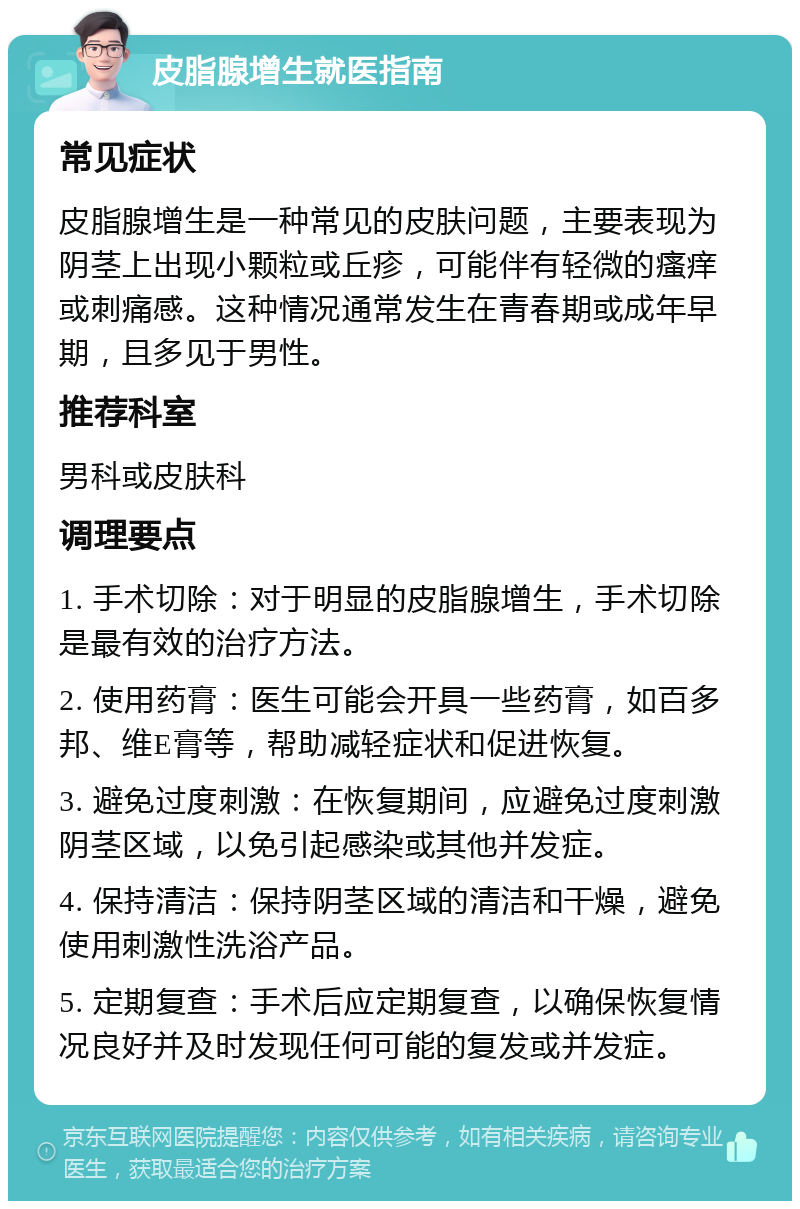 皮脂腺增生就医指南 常见症状 皮脂腺增生是一种常见的皮肤问题，主要表现为阴茎上出现小颗粒或丘疹，可能伴有轻微的瘙痒或刺痛感。这种情况通常发生在青春期或成年早期，且多见于男性。 推荐科室 男科或皮肤科 调理要点 1. 手术切除：对于明显的皮脂腺增生，手术切除是最有效的治疗方法。 2. 使用药膏：医生可能会开具一些药膏，如百多邦、维E膏等，帮助减轻症状和促进恢复。 3. 避免过度刺激：在恢复期间，应避免过度刺激阴茎区域，以免引起感染或其他并发症。 4. 保持清洁：保持阴茎区域的清洁和干燥，避免使用刺激性洗浴产品。 5. 定期复查：手术后应定期复查，以确保恢复情况良好并及时发现任何可能的复发或并发症。