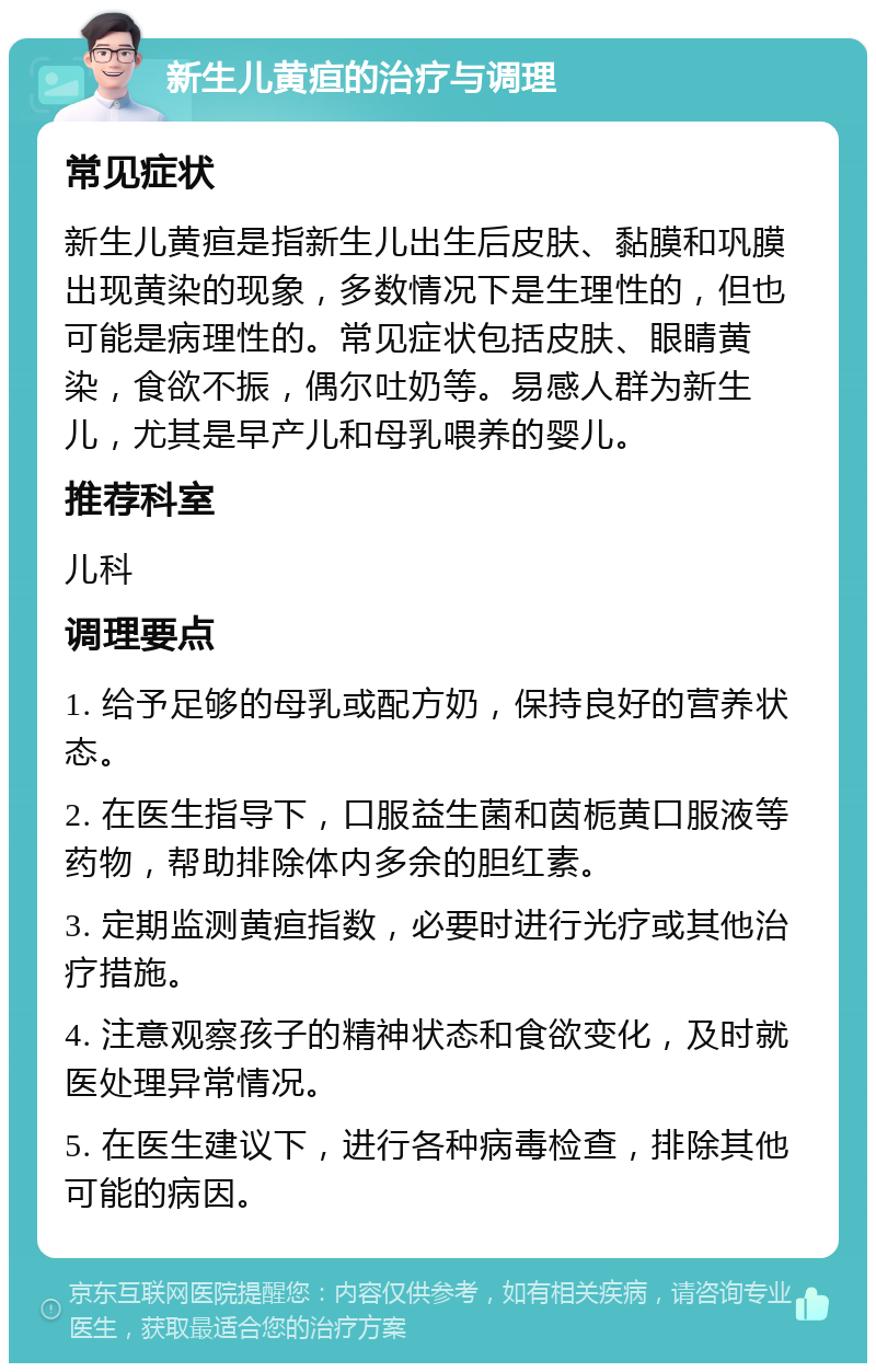 新生儿黄疸的治疗与调理 常见症状 新生儿黄疸是指新生儿出生后皮肤、黏膜和巩膜出现黄染的现象，多数情况下是生理性的，但也可能是病理性的。常见症状包括皮肤、眼睛黄染，食欲不振，偶尔吐奶等。易感人群为新生儿，尤其是早产儿和母乳喂养的婴儿。 推荐科室 儿科 调理要点 1. 给予足够的母乳或配方奶，保持良好的营养状态。 2. 在医生指导下，口服益生菌和茵栀黄口服液等药物，帮助排除体内多余的胆红素。 3. 定期监测黄疸指数，必要时进行光疗或其他治疗措施。 4. 注意观察孩子的精神状态和食欲变化，及时就医处理异常情况。 5. 在医生建议下，进行各种病毒检查，排除其他可能的病因。