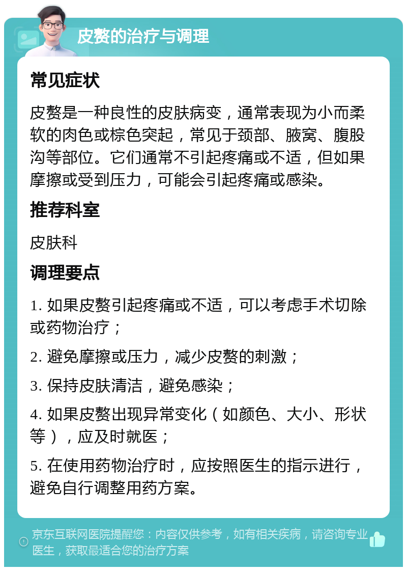 皮赘的治疗与调理 常见症状 皮赘是一种良性的皮肤病变，通常表现为小而柔软的肉色或棕色突起，常见于颈部、腋窝、腹股沟等部位。它们通常不引起疼痛或不适，但如果摩擦或受到压力，可能会引起疼痛或感染。 推荐科室 皮肤科 调理要点 1. 如果皮赘引起疼痛或不适，可以考虑手术切除或药物治疗； 2. 避免摩擦或压力，减少皮赘的刺激； 3. 保持皮肤清洁，避免感染； 4. 如果皮赘出现异常变化（如颜色、大小、形状等），应及时就医； 5. 在使用药物治疗时，应按照医生的指示进行，避免自行调整用药方案。