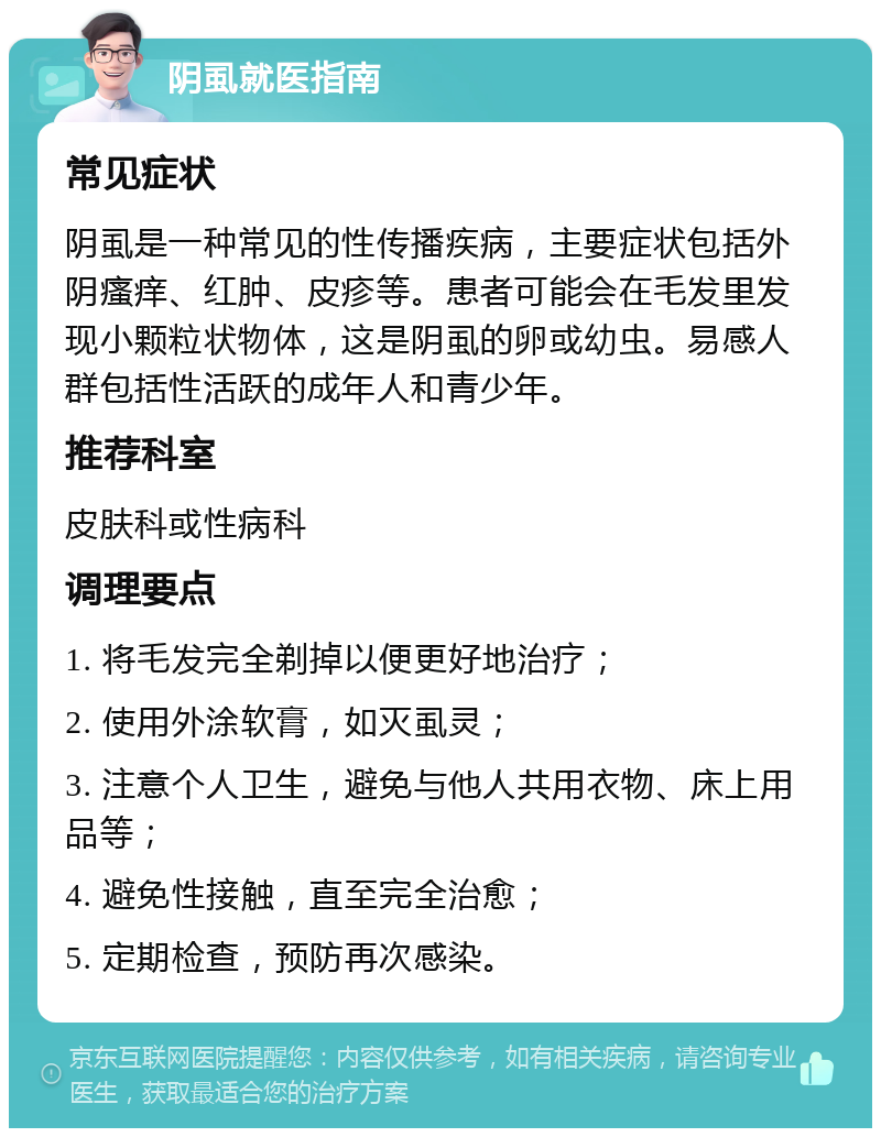 阴虱就医指南 常见症状 阴虱是一种常见的性传播疾病，主要症状包括外阴瘙痒、红肿、皮疹等。患者可能会在毛发里发现小颗粒状物体，这是阴虱的卵或幼虫。易感人群包括性活跃的成年人和青少年。 推荐科室 皮肤科或性病科 调理要点 1. 将毛发完全剃掉以便更好地治疗； 2. 使用外涂软膏，如灭虱灵； 3. 注意个人卫生，避免与他人共用衣物、床上用品等； 4. 避免性接触，直至完全治愈； 5. 定期检查，预防再次感染。