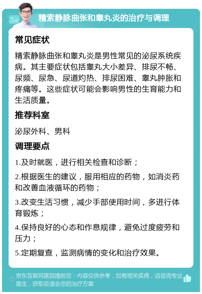 精索静脉曲张和睾丸炎的治疗与调理 常见症状 精索静脉曲张和睾丸炎是男性常见的泌尿系统疾病。其主要症状包括睾丸大小差异、排尿不畅、尿频、尿急、尿道灼热、排尿困难、睾丸肿胀和疼痛等。这些症状可能会影响男性的生育能力和生活质量。 推荐科室 泌尿外科、男科 调理要点 1.及时就医，进行相关检查和诊断； 2.根据医生的建议，服用相应的药物，如消炎药和改善血液循环的药物； 3.改变生活习惯，减少手部使用时间，多进行体育锻炼； 4.保持良好的心态和作息规律，避免过度疲劳和压力； 5.定期复查，监测病情的变化和治疗效果。