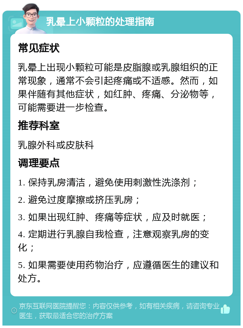 乳晕上小颗粒的处理指南 常见症状 乳晕上出现小颗粒可能是皮脂腺或乳腺组织的正常现象，通常不会引起疼痛或不适感。然而，如果伴随有其他症状，如红肿、疼痛、分泌物等，可能需要进一步检查。 推荐科室 乳腺外科或皮肤科 调理要点 1. 保持乳房清洁，避免使用刺激性洗涤剂； 2. 避免过度摩擦或挤压乳房； 3. 如果出现红肿、疼痛等症状，应及时就医； 4. 定期进行乳腺自我检查，注意观察乳房的变化； 5. 如果需要使用药物治疗，应遵循医生的建议和处方。