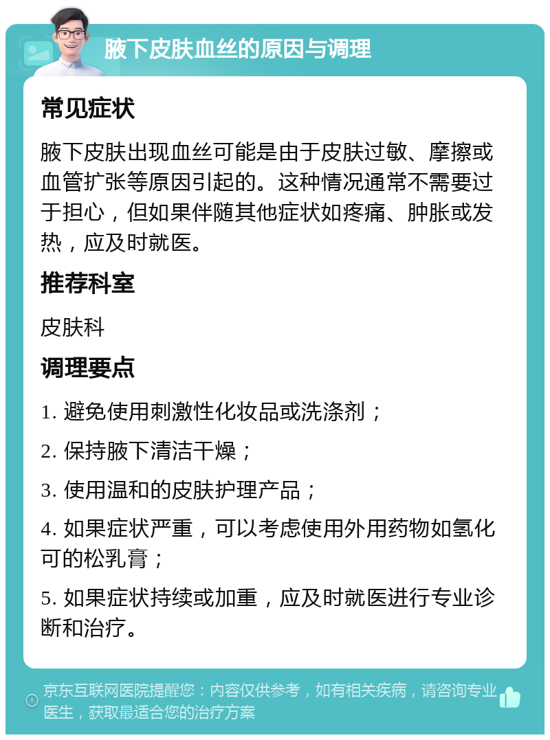 腋下皮肤血丝的原因与调理 常见症状 腋下皮肤出现血丝可能是由于皮肤过敏、摩擦或血管扩张等原因引起的。这种情况通常不需要过于担心，但如果伴随其他症状如疼痛、肿胀或发热，应及时就医。 推荐科室 皮肤科 调理要点 1. 避免使用刺激性化妆品或洗涤剂； 2. 保持腋下清洁干燥； 3. 使用温和的皮肤护理产品； 4. 如果症状严重，可以考虑使用外用药物如氢化可的松乳膏； 5. 如果症状持续或加重，应及时就医进行专业诊断和治疗。