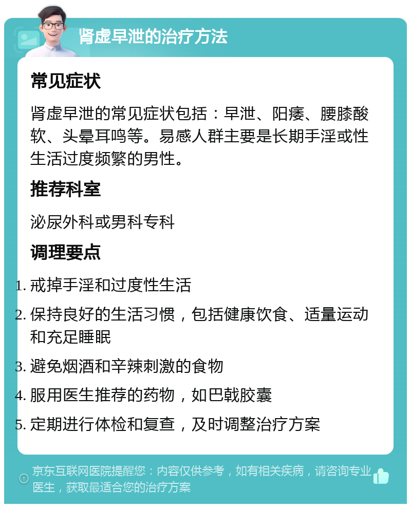 肾虚早泄的治疗方法 常见症状 肾虚早泄的常见症状包括：早泄、阳痿、腰膝酸软、头晕耳鸣等。易感人群主要是长期手淫或性生活过度频繁的男性。 推荐科室 泌尿外科或男科专科 调理要点 戒掉手淫和过度性生活 保持良好的生活习惯，包括健康饮食、适量运动和充足睡眠 避免烟酒和辛辣刺激的食物 服用医生推荐的药物，如巴戟胶囊 定期进行体检和复查，及时调整治疗方案