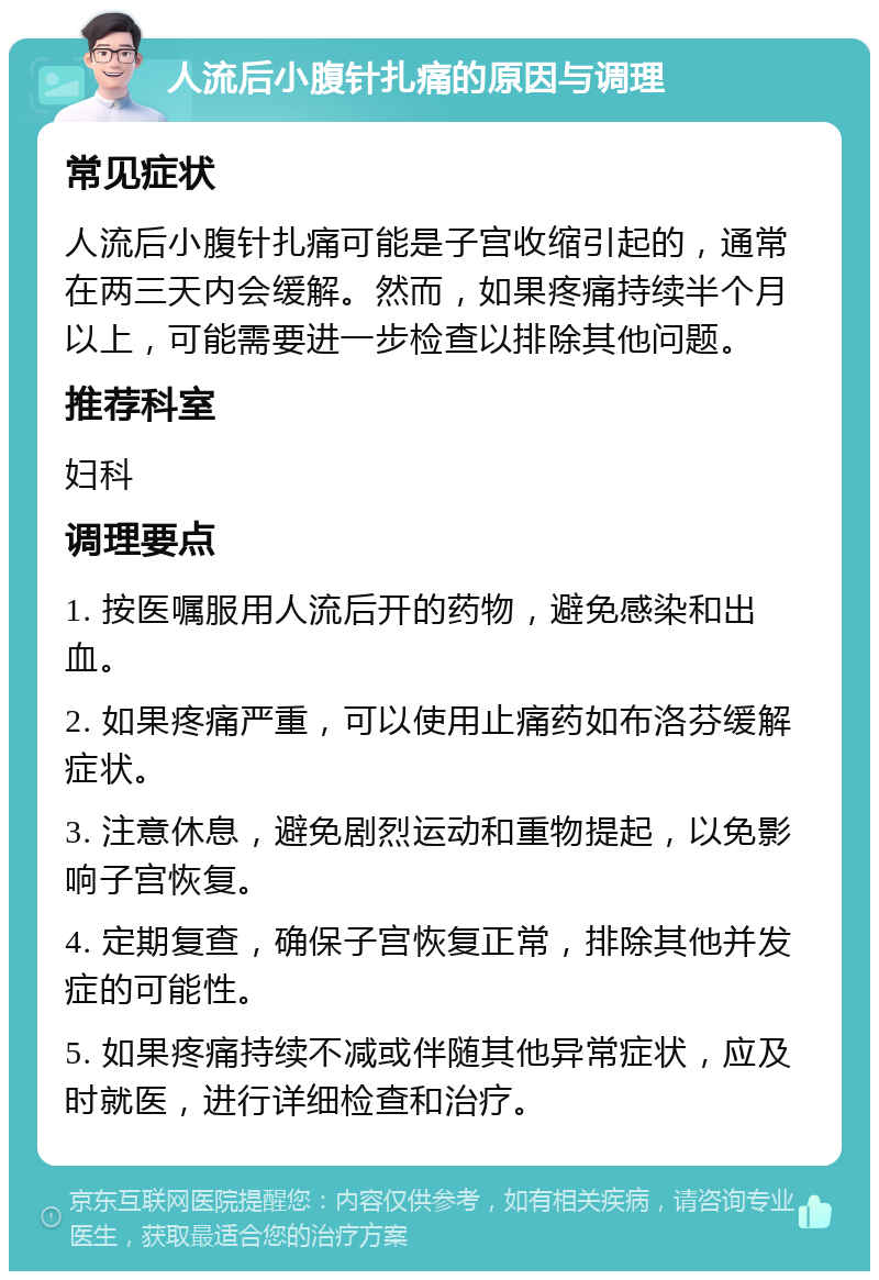 人流后小腹针扎痛的原因与调理 常见症状 人流后小腹针扎痛可能是子宫收缩引起的，通常在两三天内会缓解。然而，如果疼痛持续半个月以上，可能需要进一步检查以排除其他问题。 推荐科室 妇科 调理要点 1. 按医嘱服用人流后开的药物，避免感染和出血。 2. 如果疼痛严重，可以使用止痛药如布洛芬缓解症状。 3. 注意休息，避免剧烈运动和重物提起，以免影响子宫恢复。 4. 定期复查，确保子宫恢复正常，排除其他并发症的可能性。 5. 如果疼痛持续不减或伴随其他异常症状，应及时就医，进行详细检查和治疗。