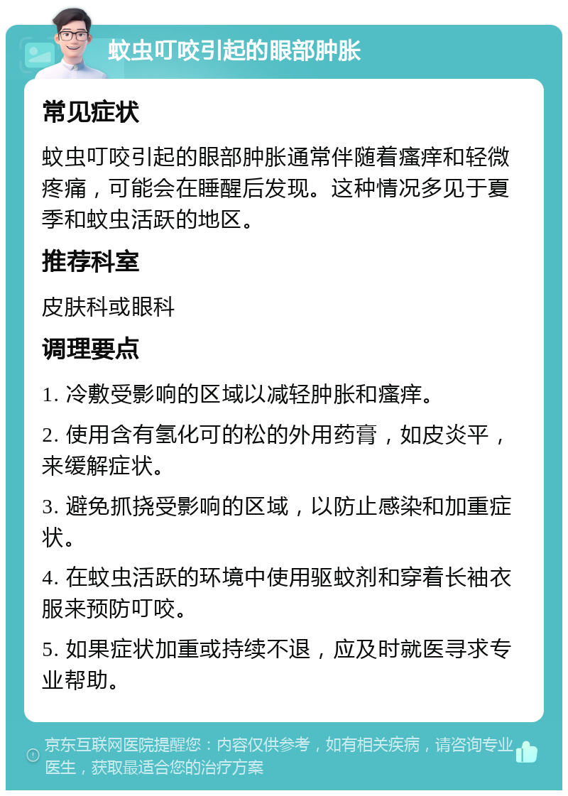 蚊虫叮咬引起的眼部肿胀 常见症状 蚊虫叮咬引起的眼部肿胀通常伴随着瘙痒和轻微疼痛，可能会在睡醒后发现。这种情况多见于夏季和蚊虫活跃的地区。 推荐科室 皮肤科或眼科 调理要点 1. 冷敷受影响的区域以减轻肿胀和瘙痒。 2. 使用含有氢化可的松的外用药膏，如皮炎平，来缓解症状。 3. 避免抓挠受影响的区域，以防止感染和加重症状。 4. 在蚊虫活跃的环境中使用驱蚊剂和穿着长袖衣服来预防叮咬。 5. 如果症状加重或持续不退，应及时就医寻求专业帮助。