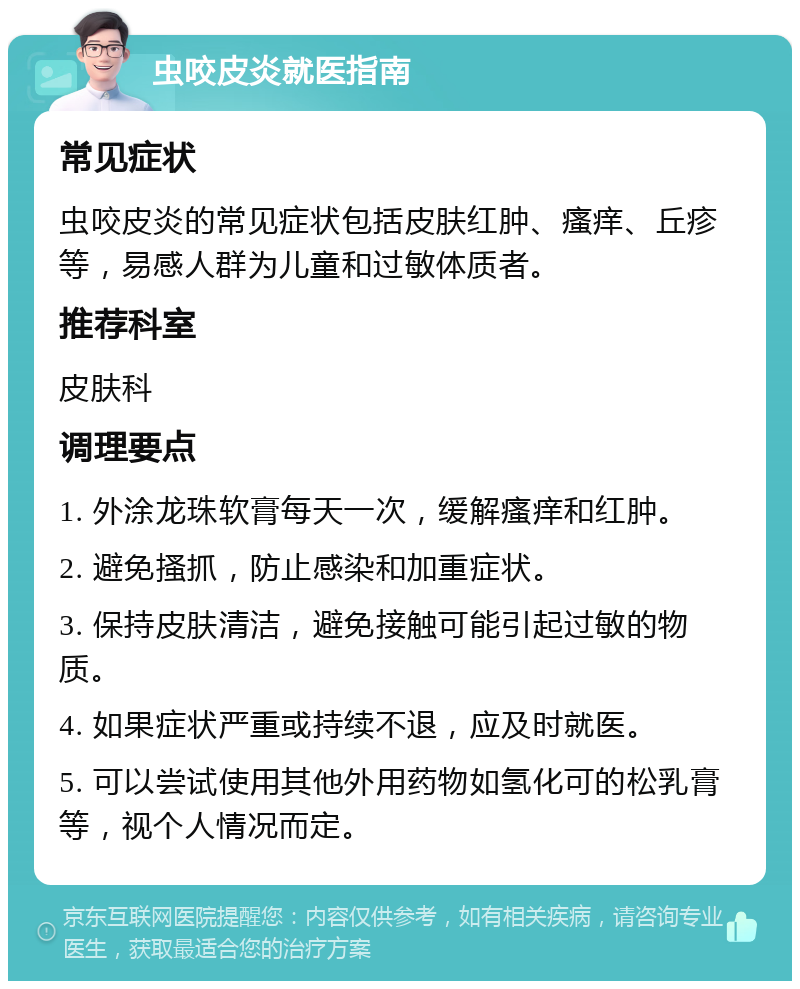 虫咬皮炎就医指南 常见症状 虫咬皮炎的常见症状包括皮肤红肿、瘙痒、丘疹等，易感人群为儿童和过敏体质者。 推荐科室 皮肤科 调理要点 1. 外涂龙珠软膏每天一次，缓解瘙痒和红肿。 2. 避免搔抓，防止感染和加重症状。 3. 保持皮肤清洁，避免接触可能引起过敏的物质。 4. 如果症状严重或持续不退，应及时就医。 5. 可以尝试使用其他外用药物如氢化可的松乳膏等，视个人情况而定。