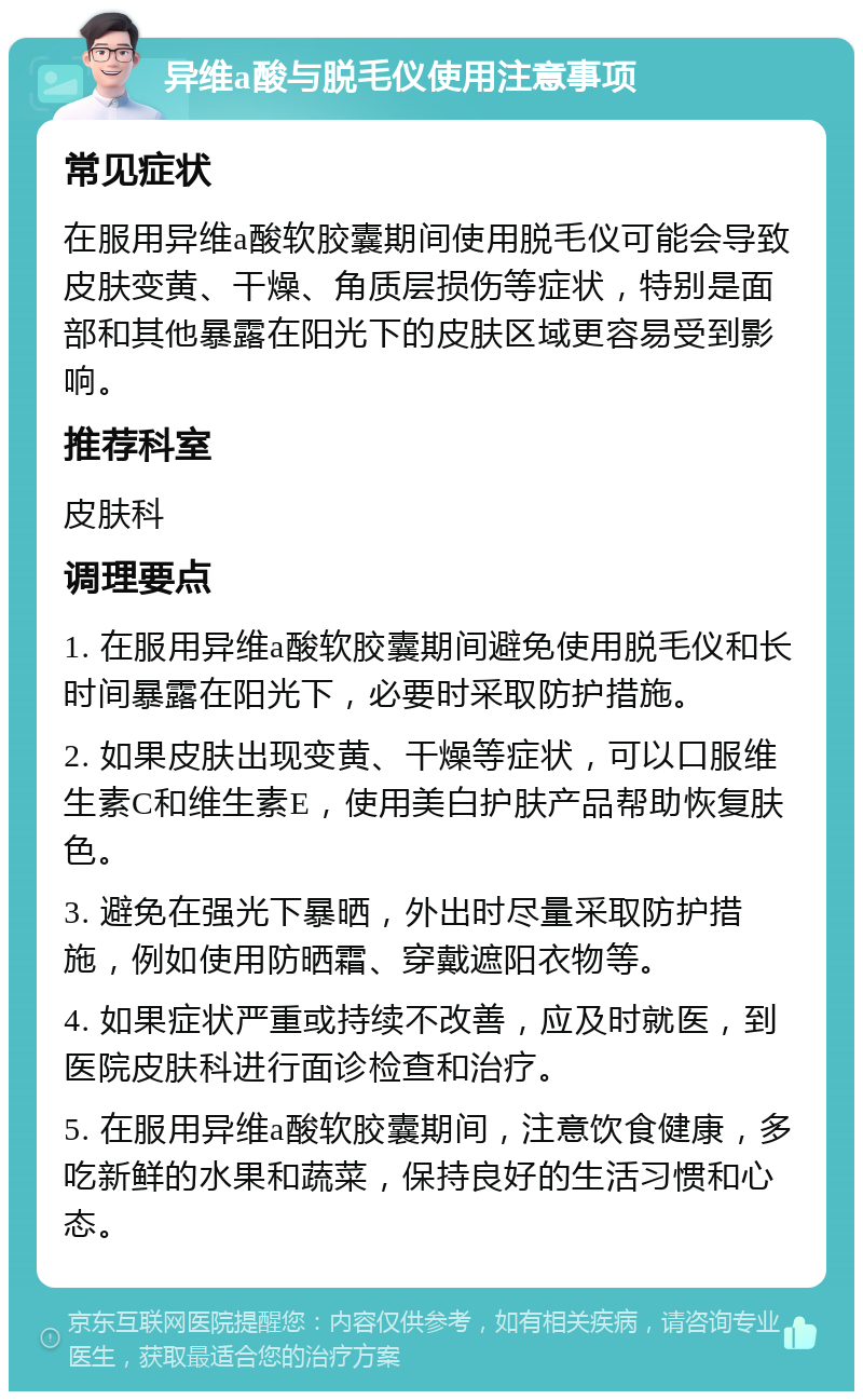 异维a酸与脱毛仪使用注意事项 常见症状 在服用异维a酸软胶囊期间使用脱毛仪可能会导致皮肤变黄、干燥、角质层损伤等症状，特别是面部和其他暴露在阳光下的皮肤区域更容易受到影响。 推荐科室 皮肤科 调理要点 1. 在服用异维a酸软胶囊期间避免使用脱毛仪和长时间暴露在阳光下，必要时采取防护措施。 2. 如果皮肤出现变黄、干燥等症状，可以口服维生素C和维生素E，使用美白护肤产品帮助恢复肤色。 3. 避免在强光下暴晒，外出时尽量采取防护措施，例如使用防晒霜、穿戴遮阳衣物等。 4. 如果症状严重或持续不改善，应及时就医，到医院皮肤科进行面诊检查和治疗。 5. 在服用异维a酸软胶囊期间，注意饮食健康，多吃新鲜的水果和蔬菜，保持良好的生活习惯和心态。