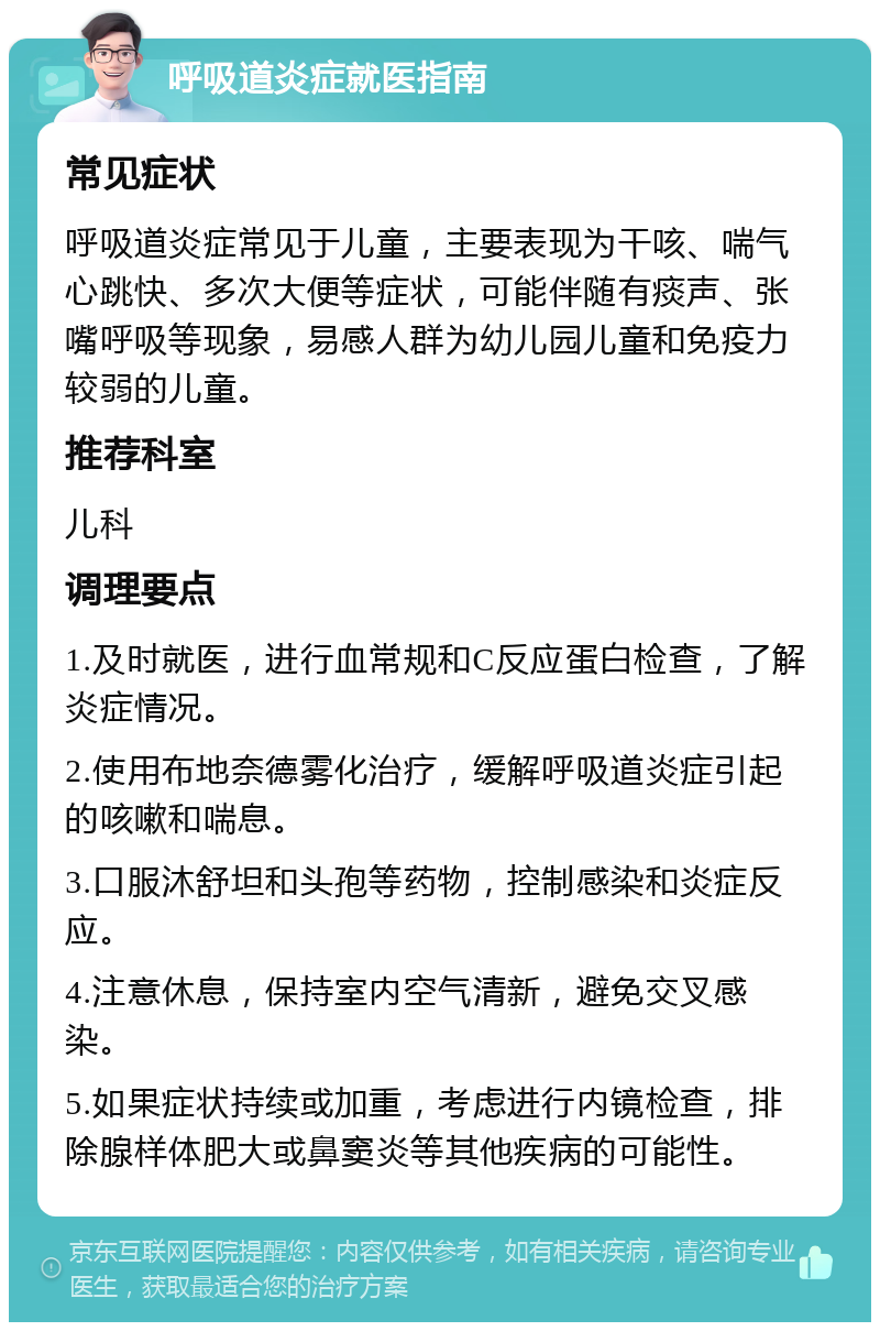 呼吸道炎症就医指南 常见症状 呼吸道炎症常见于儿童，主要表现为干咳、喘气心跳快、多次大便等症状，可能伴随有痰声、张嘴呼吸等现象，易感人群为幼儿园儿童和免疫力较弱的儿童。 推荐科室 儿科 调理要点 1.及时就医，进行血常规和C反应蛋白检查，了解炎症情况。 2.使用布地奈德雾化治疗，缓解呼吸道炎症引起的咳嗽和喘息。 3.口服沐舒坦和头孢等药物，控制感染和炎症反应。 4.注意休息，保持室内空气清新，避免交叉感染。 5.如果症状持续或加重，考虑进行内镜检查，排除腺样体肥大或鼻窦炎等其他疾病的可能性。