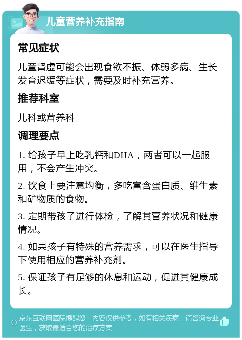 儿童营养补充指南 常见症状 儿童肾虚可能会出现食欲不振、体弱多病、生长发育迟缓等症状，需要及时补充营养。 推荐科室 儿科或营养科 调理要点 1. 给孩子早上吃乳钙和DHA，两者可以一起服用，不会产生冲突。 2. 饮食上要注意均衡，多吃富含蛋白质、维生素和矿物质的食物。 3. 定期带孩子进行体检，了解其营养状况和健康情况。 4. 如果孩子有特殊的营养需求，可以在医生指导下使用相应的营养补充剂。 5. 保证孩子有足够的休息和运动，促进其健康成长。