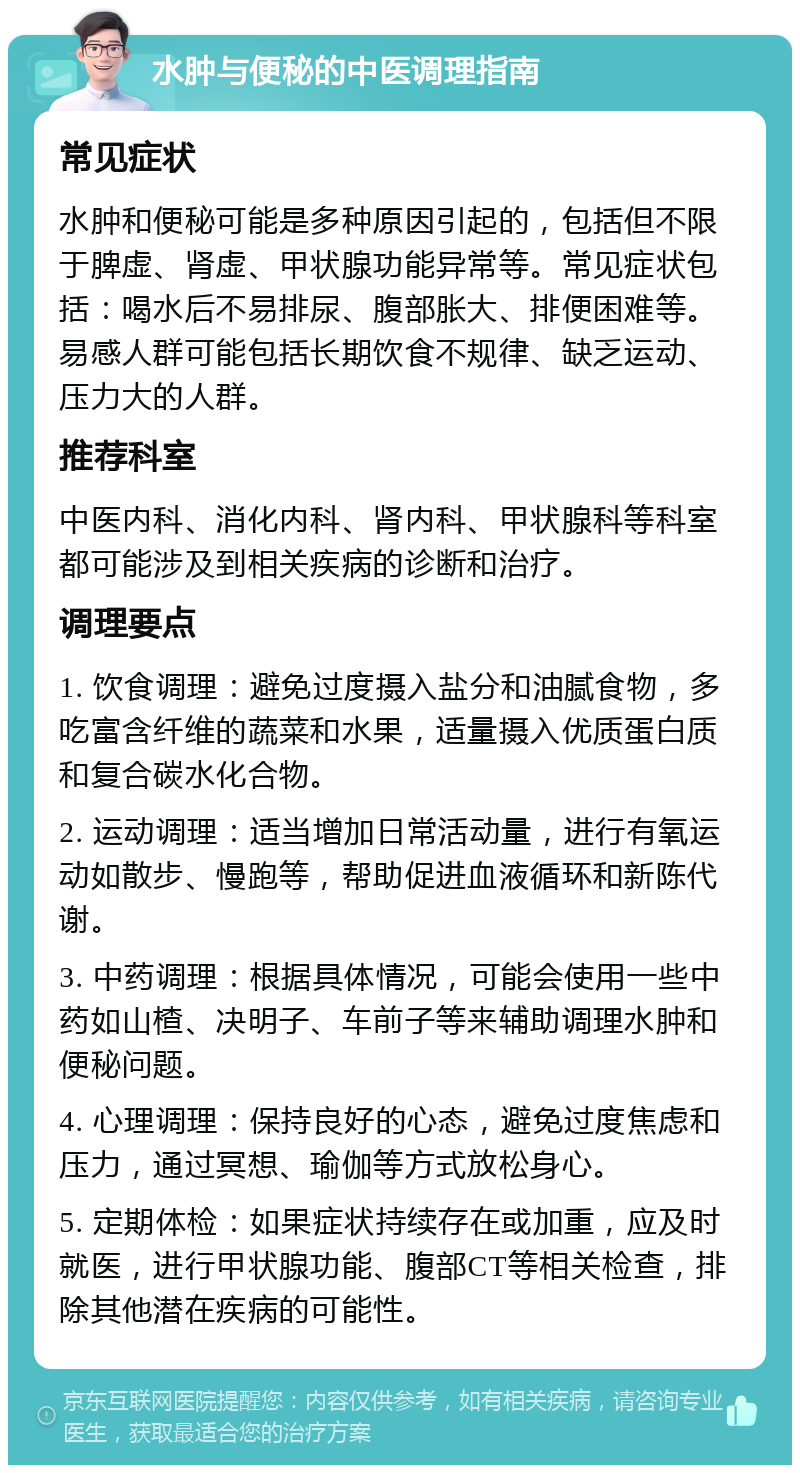 水肿与便秘的中医调理指南 常见症状 水肿和便秘可能是多种原因引起的，包括但不限于脾虚、肾虚、甲状腺功能异常等。常见症状包括：喝水后不易排尿、腹部胀大、排便困难等。易感人群可能包括长期饮食不规律、缺乏运动、压力大的人群。 推荐科室 中医内科、消化内科、肾内科、甲状腺科等科室都可能涉及到相关疾病的诊断和治疗。 调理要点 1. 饮食调理：避免过度摄入盐分和油腻食物，多吃富含纤维的蔬菜和水果，适量摄入优质蛋白质和复合碳水化合物。 2. 运动调理：适当增加日常活动量，进行有氧运动如散步、慢跑等，帮助促进血液循环和新陈代谢。 3. 中药调理：根据具体情况，可能会使用一些中药如山楂、决明子、车前子等来辅助调理水肿和便秘问题。 4. 心理调理：保持良好的心态，避免过度焦虑和压力，通过冥想、瑜伽等方式放松身心。 5. 定期体检：如果症状持续存在或加重，应及时就医，进行甲状腺功能、腹部CT等相关检查，排除其他潜在疾病的可能性。