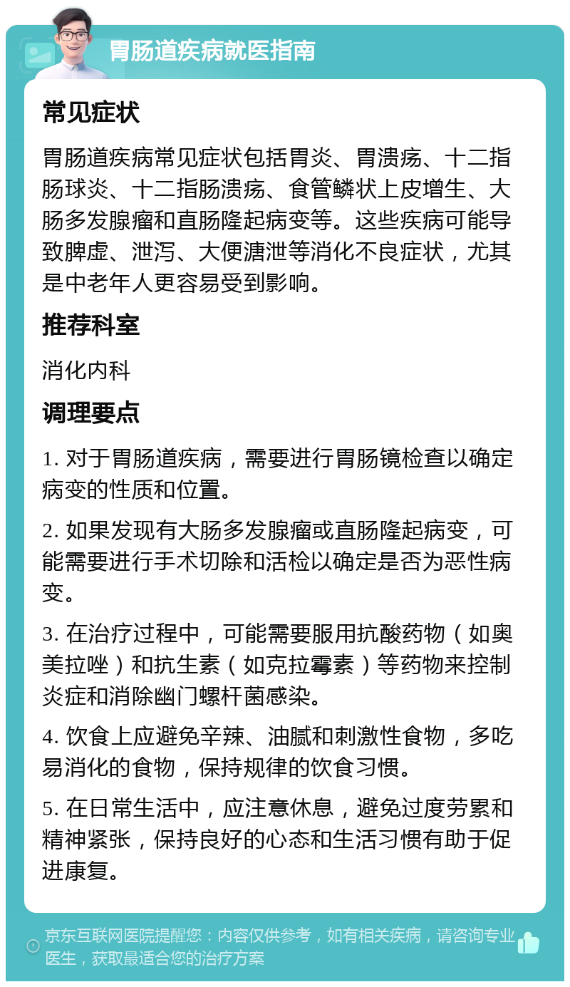 胃肠道疾病就医指南 常见症状 胃肠道疾病常见症状包括胃炎、胃溃疡、十二指肠球炎、十二指肠溃疡、食管鳞状上皮增生、大肠多发腺瘤和直肠隆起病变等。这些疾病可能导致脾虚、泄泻、大便溏泄等消化不良症状，尤其是中老年人更容易受到影响。 推荐科室 消化内科 调理要点 1. 对于胃肠道疾病，需要进行胃肠镜检查以确定病变的性质和位置。 2. 如果发现有大肠多发腺瘤或直肠隆起病变，可能需要进行手术切除和活检以确定是否为恶性病变。 3. 在治疗过程中，可能需要服用抗酸药物（如奥美拉唑）和抗生素（如克拉霉素）等药物来控制炎症和消除幽门螺杆菌感染。 4. 饮食上应避免辛辣、油腻和刺激性食物，多吃易消化的食物，保持规律的饮食习惯。 5. 在日常生活中，应注意休息，避免过度劳累和精神紧张，保持良好的心态和生活习惯有助于促进康复。