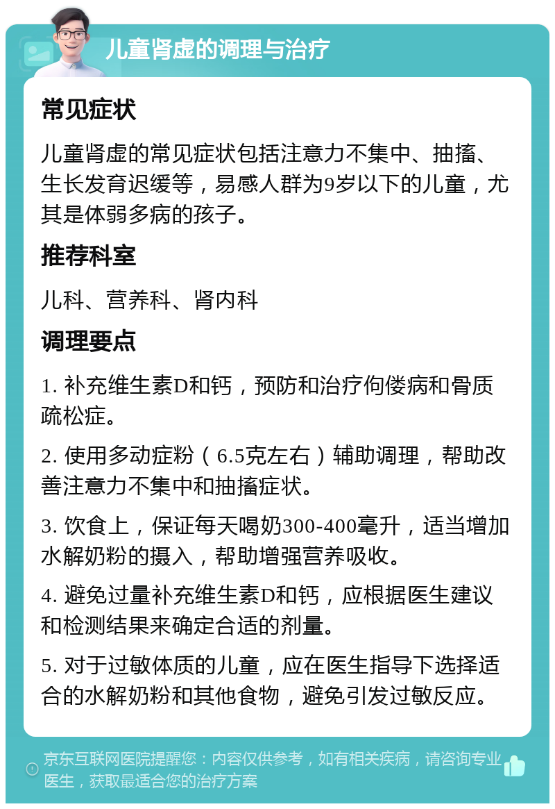 儿童肾虚的调理与治疗 常见症状 儿童肾虚的常见症状包括注意力不集中、抽搐、生长发育迟缓等，易感人群为9岁以下的儿童，尤其是体弱多病的孩子。 推荐科室 儿科、营养科、肾内科 调理要点 1. 补充维生素D和钙，预防和治疗佝偻病和骨质疏松症。 2. 使用多动症粉（6.5克左右）辅助调理，帮助改善注意力不集中和抽搐症状。 3. 饮食上，保证每天喝奶300-400毫升，适当增加水解奶粉的摄入，帮助增强营养吸收。 4. 避免过量补充维生素D和钙，应根据医生建议和检测结果来确定合适的剂量。 5. 对于过敏体质的儿童，应在医生指导下选择适合的水解奶粉和其他食物，避免引发过敏反应。