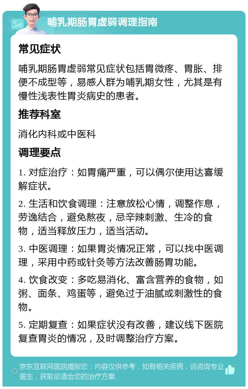 哺乳期肠胃虚弱调理指南 常见症状 哺乳期肠胃虚弱常见症状包括胃微疼、胃胀、排便不成型等，易感人群为哺乳期女性，尤其是有慢性浅表性胃炎病史的患者。 推荐科室 消化内科或中医科 调理要点 1. 对症治疗：如胃痛严重，可以偶尔使用达喜缓解症状。 2. 生活和饮食调理：注意放松心情，调整作息，劳逸结合，避免熬夜，忌辛辣刺激、生冷的食物，适当释放压力，适当活动。 3. 中医调理：如果胃炎情况正常，可以找中医调理，采用中药或针灸等方法改善肠胃功能。 4. 饮食改变：多吃易消化、富含营养的食物，如粥、面条、鸡蛋等，避免过于油腻或刺激性的食物。 5. 定期复查：如果症状没有改善，建议线下医院复查胃炎的情况，及时调整治疗方案。