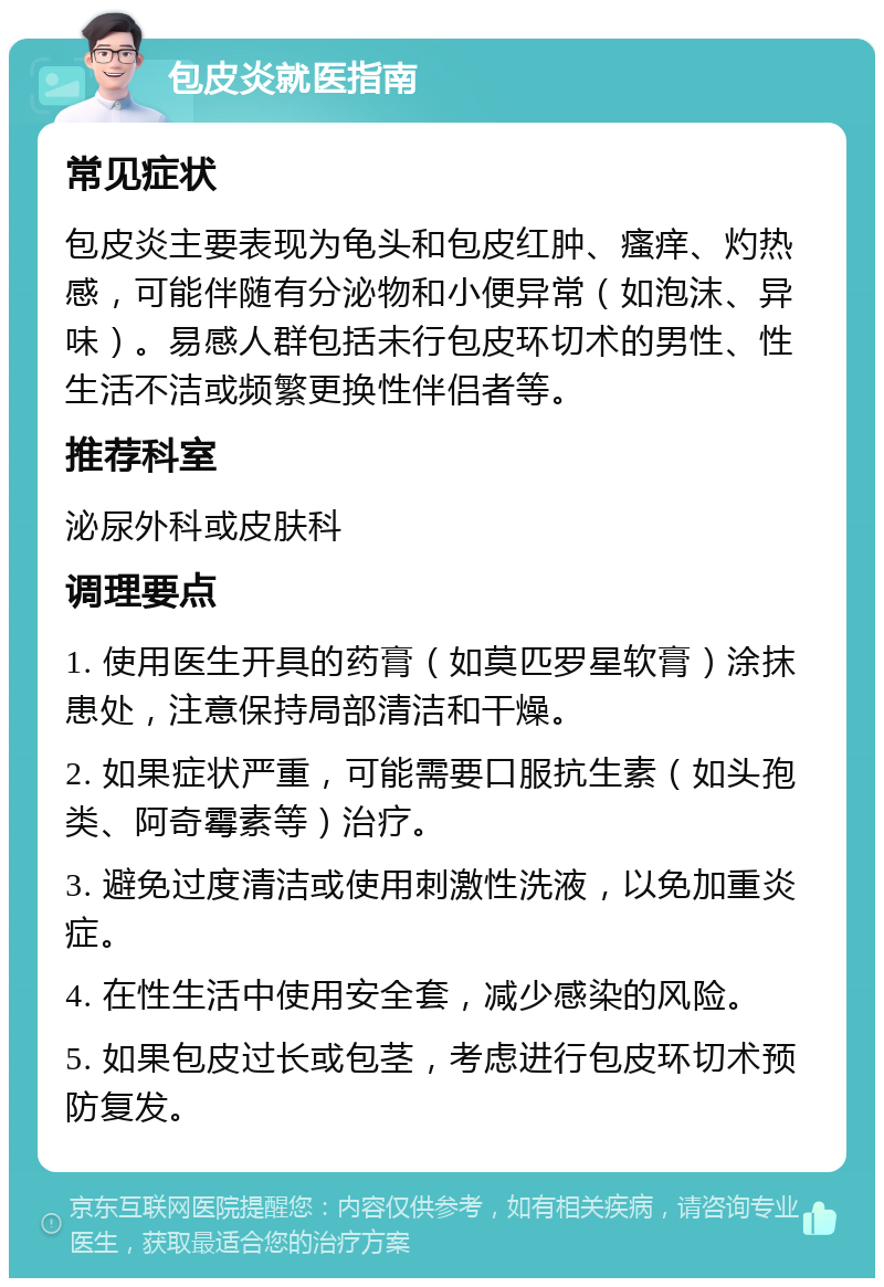 包皮炎就医指南 常见症状 包皮炎主要表现为龟头和包皮红肿、瘙痒、灼热感，可能伴随有分泌物和小便异常（如泡沫、异味）。易感人群包括未行包皮环切术的男性、性生活不洁或频繁更换性伴侣者等。 推荐科室 泌尿外科或皮肤科 调理要点 1. 使用医生开具的药膏（如莫匹罗星软膏）涂抹患处，注意保持局部清洁和干燥。 2. 如果症状严重，可能需要口服抗生素（如头孢类、阿奇霉素等）治疗。 3. 避免过度清洁或使用刺激性洗液，以免加重炎症。 4. 在性生活中使用安全套，减少感染的风险。 5. 如果包皮过长或包茎，考虑进行包皮环切术预防复发。