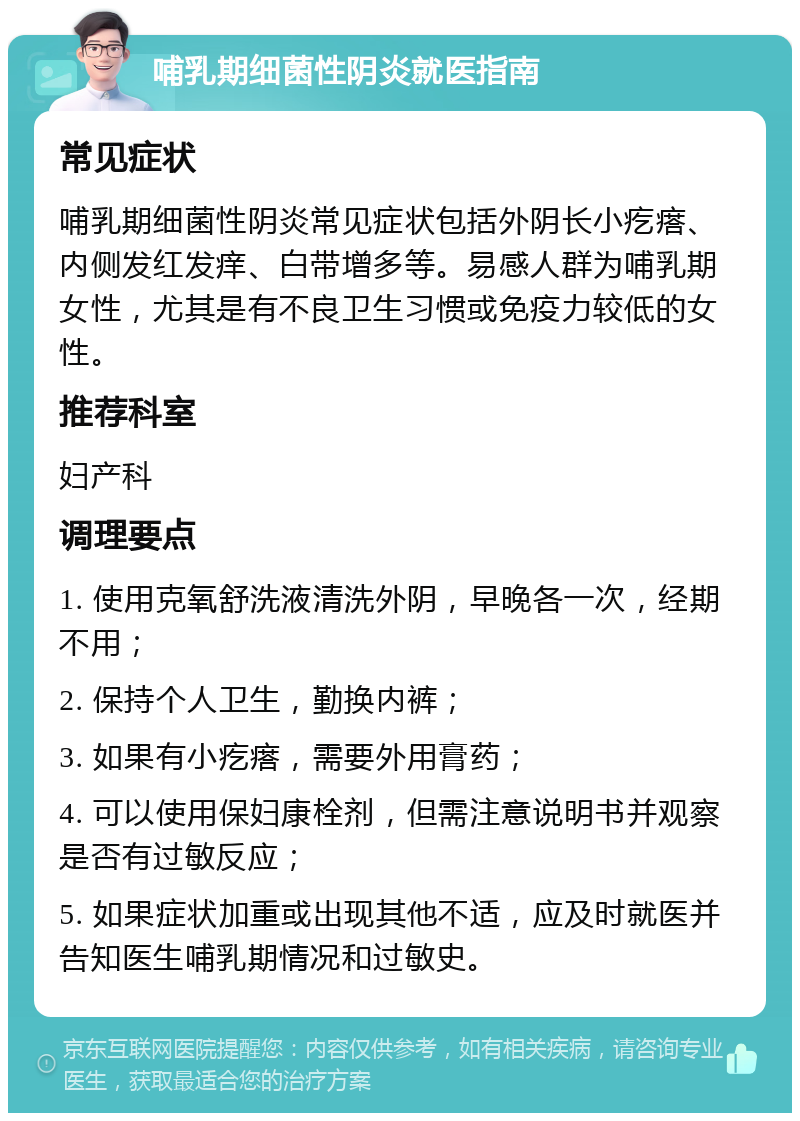 哺乳期细菌性阴炎就医指南 常见症状 哺乳期细菌性阴炎常见症状包括外阴长小疙瘩、内侧发红发痒、白带增多等。易感人群为哺乳期女性，尤其是有不良卫生习惯或免疫力较低的女性。 推荐科室 妇产科 调理要点 1. 使用克氧舒洗液清洗外阴，早晚各一次，经期不用； 2. 保持个人卫生，勤换内裤； 3. 如果有小疙瘩，需要外用膏药； 4. 可以使用保妇康栓剂，但需注意说明书并观察是否有过敏反应； 5. 如果症状加重或出现其他不适，应及时就医并告知医生哺乳期情况和过敏史。