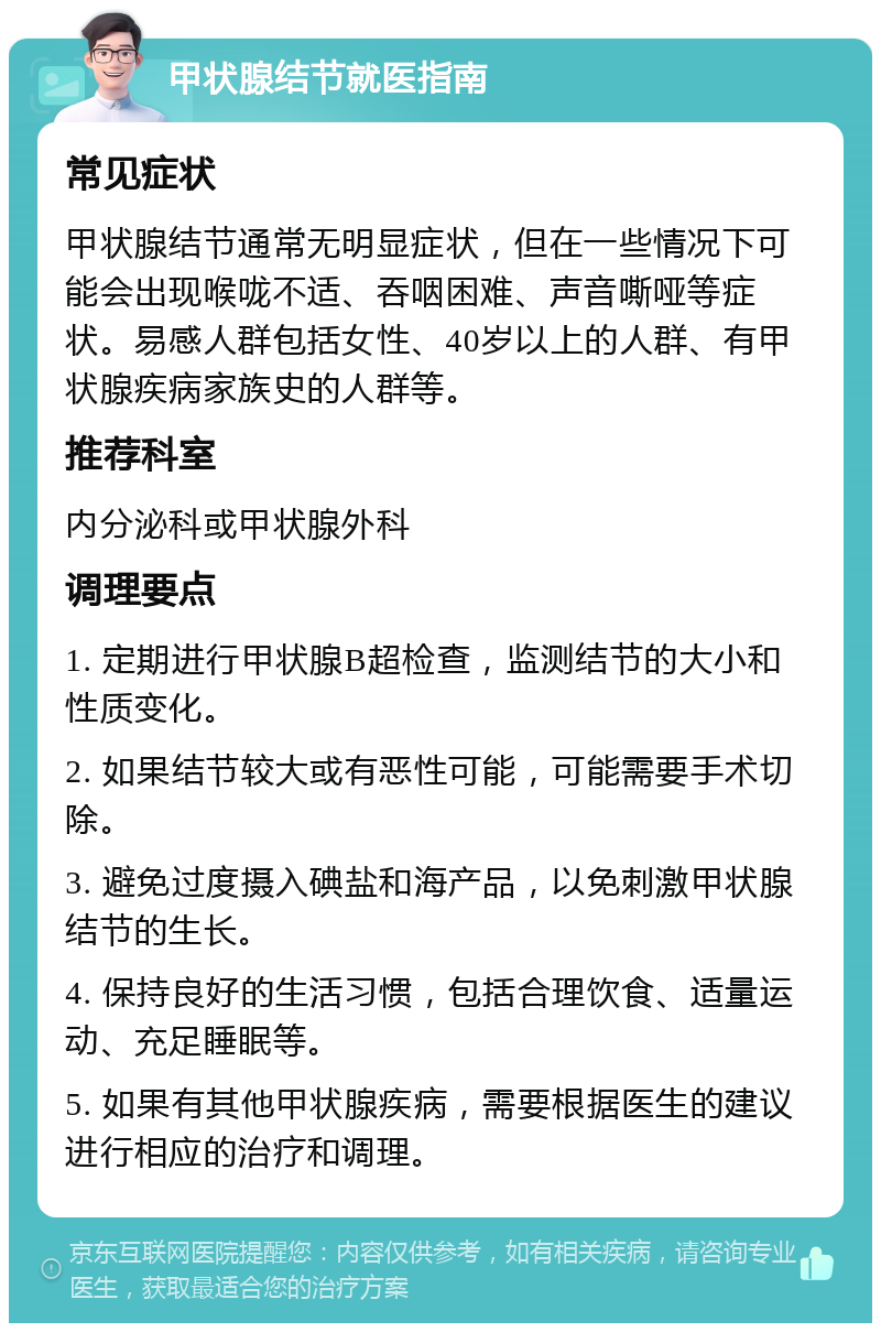 甲状腺结节就医指南 常见症状 甲状腺结节通常无明显症状，但在一些情况下可能会出现喉咙不适、吞咽困难、声音嘶哑等症状。易感人群包括女性、40岁以上的人群、有甲状腺疾病家族史的人群等。 推荐科室 内分泌科或甲状腺外科 调理要点 1. 定期进行甲状腺B超检查，监测结节的大小和性质变化。 2. 如果结节较大或有恶性可能，可能需要手术切除。 3. 避免过度摄入碘盐和海产品，以免刺激甲状腺结节的生长。 4. 保持良好的生活习惯，包括合理饮食、适量运动、充足睡眠等。 5. 如果有其他甲状腺疾病，需要根据医生的建议进行相应的治疗和调理。