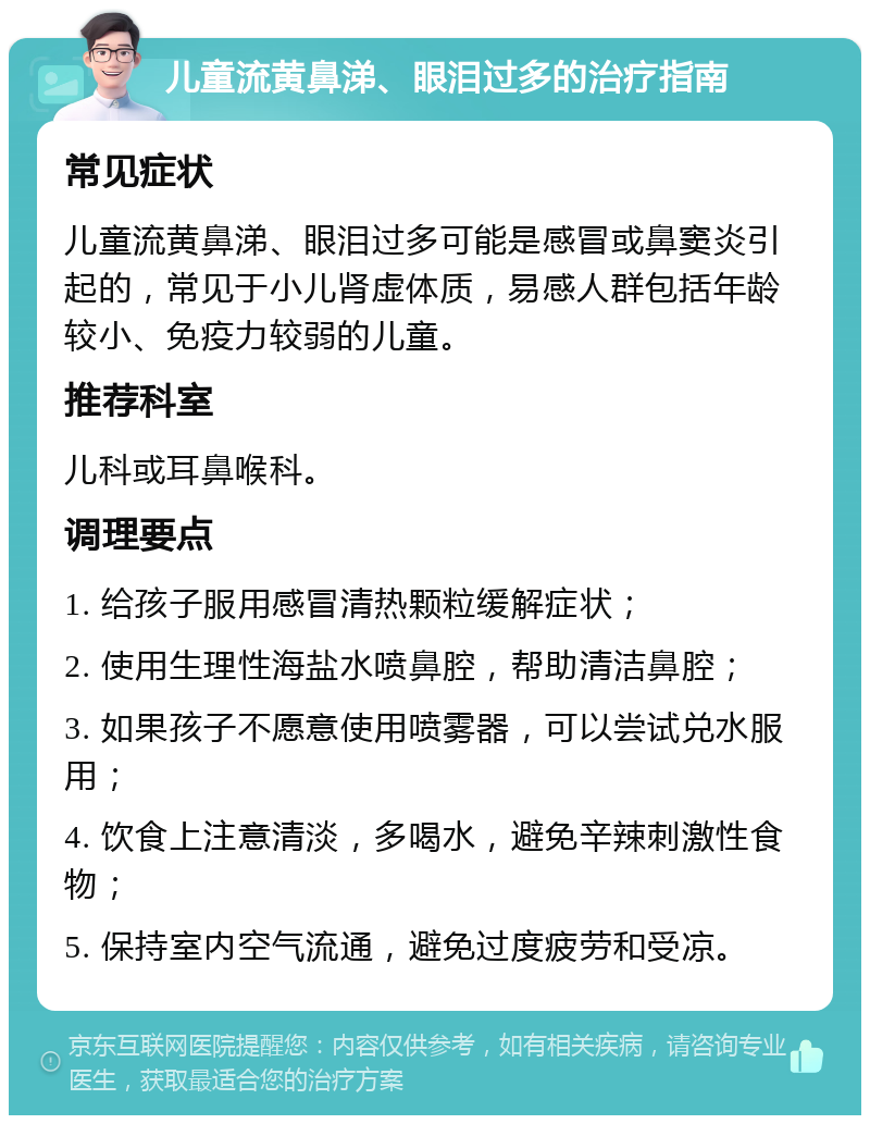 儿童流黄鼻涕、眼泪过多的治疗指南 常见症状 儿童流黄鼻涕、眼泪过多可能是感冒或鼻窦炎引起的，常见于小儿肾虚体质，易感人群包括年龄较小、免疫力较弱的儿童。 推荐科室 儿科或耳鼻喉科。 调理要点 1. 给孩子服用感冒清热颗粒缓解症状； 2. 使用生理性海盐水喷鼻腔，帮助清洁鼻腔； 3. 如果孩子不愿意使用喷雾器，可以尝试兑水服用； 4. 饮食上注意清淡，多喝水，避免辛辣刺激性食物； 5. 保持室内空气流通，避免过度疲劳和受凉。