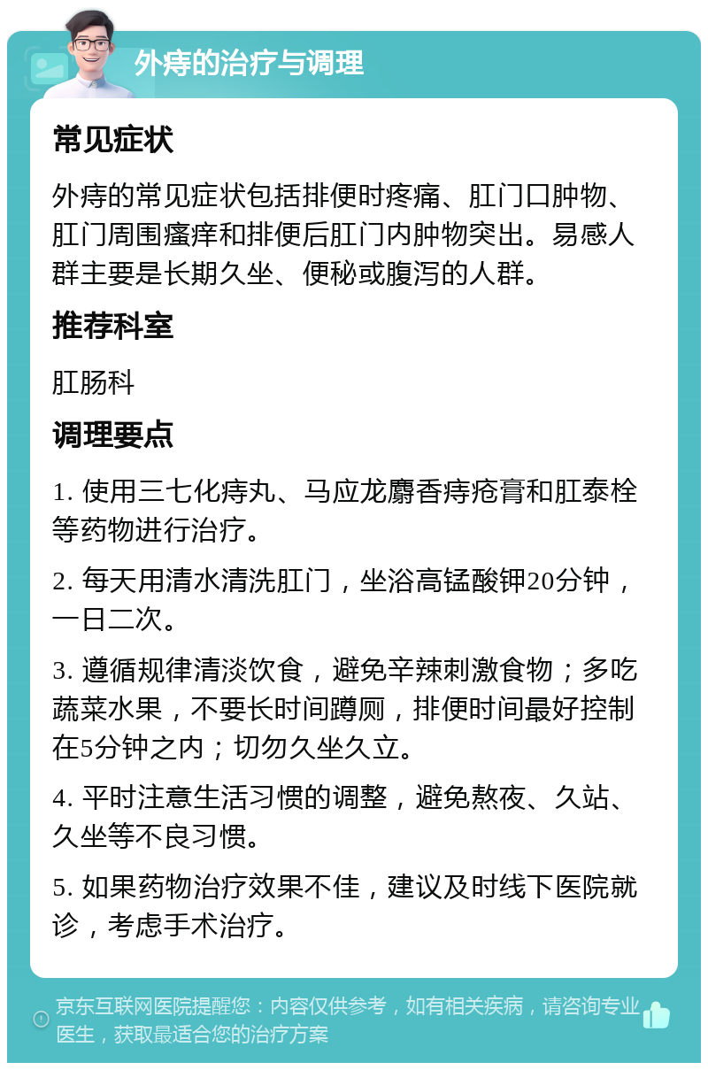 外痔的治疗与调理 常见症状 外痔的常见症状包括排便时疼痛、肛门口肿物、肛门周围瘙痒和排便后肛门内肿物突出。易感人群主要是长期久坐、便秘或腹泻的人群。 推荐科室 肛肠科 调理要点 1. 使用三七化痔丸、马应龙麝香痔疮膏和肛泰栓等药物进行治疗。 2. 每天用清水清洗肛门，坐浴高锰酸钾20分钟，一日二次。 3. 遵循规律清淡饮食，避免辛辣刺激食物；多吃蔬菜水果，不要长时间蹲厕，排便时间最好控制在5分钟之内；切勿久坐久立。 4. 平时注意生活习惯的调整，避免熬夜、久站、久坐等不良习惯。 5. 如果药物治疗效果不佳，建议及时线下医院就诊，考虑手术治疗。