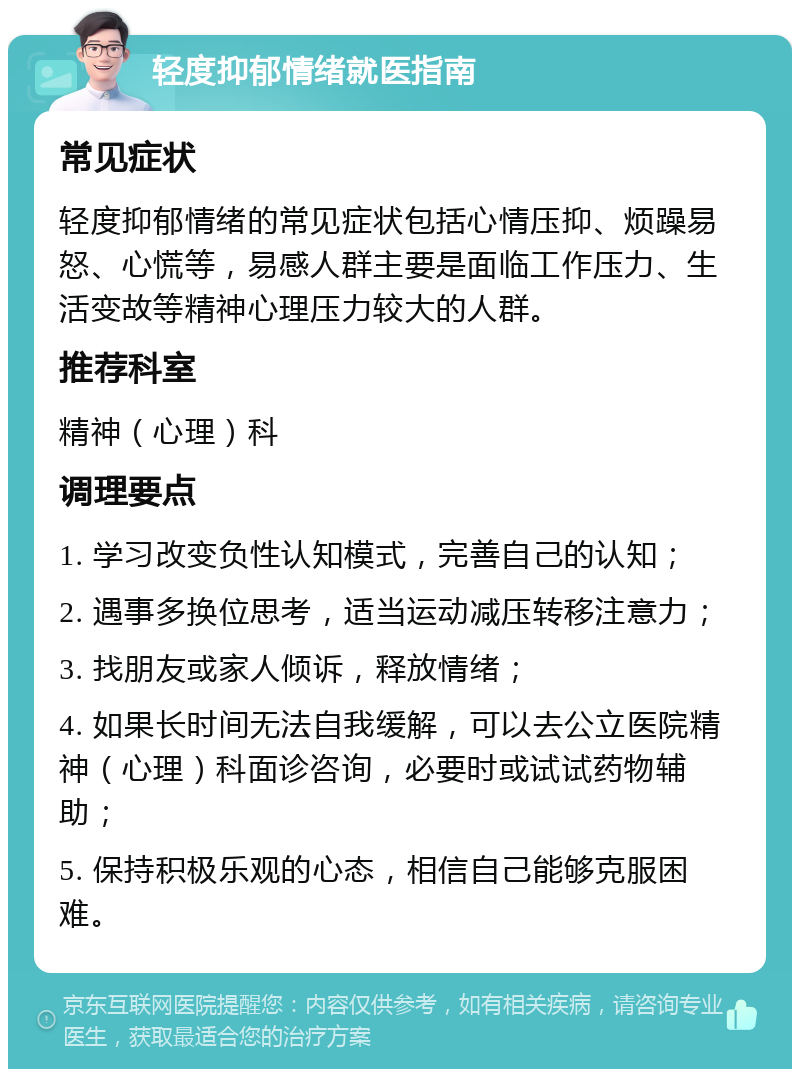 轻度抑郁情绪就医指南 常见症状 轻度抑郁情绪的常见症状包括心情压抑、烦躁易怒、心慌等，易感人群主要是面临工作压力、生活变故等精神心理压力较大的人群。 推荐科室 精神（心理）科 调理要点 1. 学习改变负性认知模式，完善自己的认知； 2. 遇事多换位思考，适当运动减压转移注意力； 3. 找朋友或家人倾诉，释放情绪； 4. 如果长时间无法自我缓解，可以去公立医院精神（心理）科面诊咨询，必要时或试试药物辅助； 5. 保持积极乐观的心态，相信自己能够克服困难。