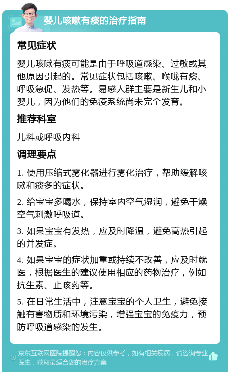 婴儿咳嗽有痰的治疗指南 常见症状 婴儿咳嗽有痰可能是由于呼吸道感染、过敏或其他原因引起的。常见症状包括咳嗽、喉咙有痰、呼吸急促、发热等。易感人群主要是新生儿和小婴儿，因为他们的免疫系统尚未完全发育。 推荐科室 儿科或呼吸内科 调理要点 1. 使用压缩式雾化器进行雾化治疗，帮助缓解咳嗽和痰多的症状。 2. 给宝宝多喝水，保持室内空气湿润，避免干燥空气刺激呼吸道。 3. 如果宝宝有发热，应及时降温，避免高热引起的并发症。 4. 如果宝宝的症状加重或持续不改善，应及时就医，根据医生的建议使用相应的药物治疗，例如抗生素、止咳药等。 5. 在日常生活中，注意宝宝的个人卫生，避免接触有害物质和环境污染，增强宝宝的免疫力，预防呼吸道感染的发生。