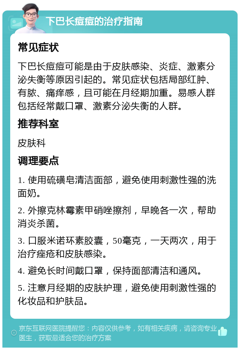 下巴长痘痘的治疗指南 常见症状 下巴长痘痘可能是由于皮肤感染、炎症、激素分泌失衡等原因引起的。常见症状包括局部红肿、有脓、痛痒感，且可能在月经期加重。易感人群包括经常戴口罩、激素分泌失衡的人群。 推荐科室 皮肤科 调理要点 1. 使用硫磺皂清洁面部，避免使用刺激性强的洗面奶。 2. 外擦克林霉素甲硝唑擦剂，早晚各一次，帮助消炎杀菌。 3. 口服米诺环素胶囊，50毫克，一天两次，用于治疗痤疮和皮肤感染。 4. 避免长时间戴口罩，保持面部清洁和通风。 5. 注意月经期的皮肤护理，避免使用刺激性强的化妆品和护肤品。