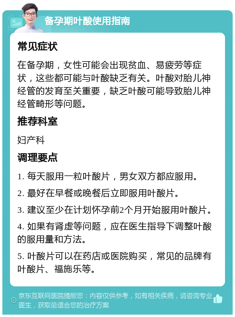 备孕期叶酸使用指南 常见症状 在备孕期，女性可能会出现贫血、易疲劳等症状，这些都可能与叶酸缺乏有关。叶酸对胎儿神经管的发育至关重要，缺乏叶酸可能导致胎儿神经管畸形等问题。 推荐科室 妇产科 调理要点 1. 每天服用一粒叶酸片，男女双方都应服用。 2. 最好在早餐或晚餐后立即服用叶酸片。 3. 建议至少在计划怀孕前2个月开始服用叶酸片。 4. 如果有肾虚等问题，应在医生指导下调整叶酸的服用量和方法。 5. 叶酸片可以在药店或医院购买，常见的品牌有叶酸片、福施乐等。