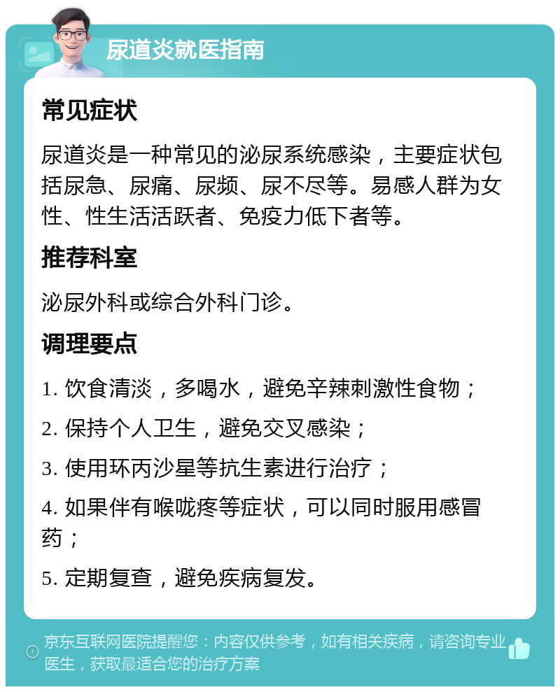 尿道炎就医指南 常见症状 尿道炎是一种常见的泌尿系统感染，主要症状包括尿急、尿痛、尿频、尿不尽等。易感人群为女性、性生活活跃者、免疫力低下者等。 推荐科室 泌尿外科或综合外科门诊。 调理要点 1. 饮食清淡，多喝水，避免辛辣刺激性食物； 2. 保持个人卫生，避免交叉感染； 3. 使用环丙沙星等抗生素进行治疗； 4. 如果伴有喉咙疼等症状，可以同时服用感冒药； 5. 定期复查，避免疾病复发。