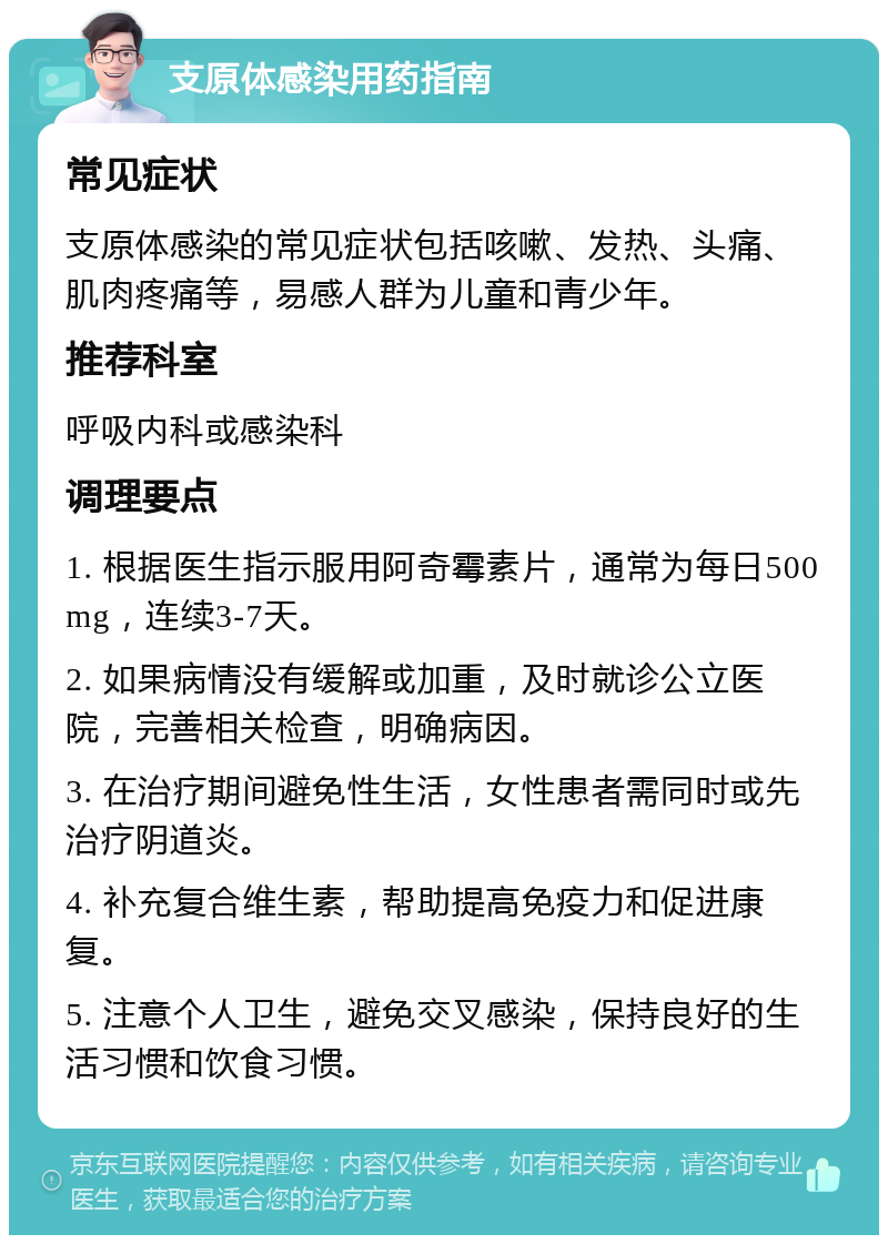 支原体感染用药指南 常见症状 支原体感染的常见症状包括咳嗽、发热、头痛、肌肉疼痛等，易感人群为儿童和青少年。 推荐科室 呼吸内科或感染科 调理要点 1. 根据医生指示服用阿奇霉素片，通常为每日500mg，连续3-7天。 2. 如果病情没有缓解或加重，及时就诊公立医院，完善相关检查，明确病因。 3. 在治疗期间避免性生活，女性患者需同时或先治疗阴道炎。 4. 补充复合维生素，帮助提高免疫力和促进康复。 5. 注意个人卫生，避免交叉感染，保持良好的生活习惯和饮食习惯。