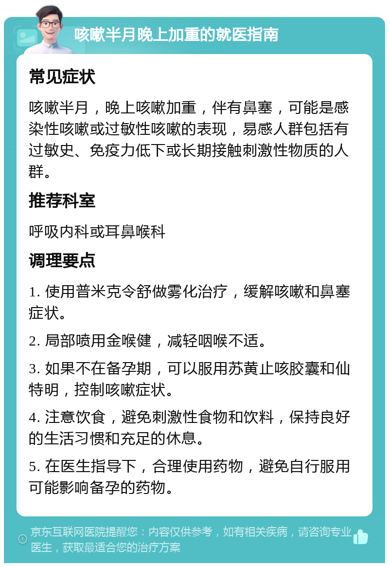 咳嗽半月晚上加重的就医指南 常见症状 咳嗽半月，晚上咳嗽加重，伴有鼻塞，可能是感染性咳嗽或过敏性咳嗽的表现，易感人群包括有过敏史、免疫力低下或长期接触刺激性物质的人群。 推荐科室 呼吸内科或耳鼻喉科 调理要点 1. 使用普米克令舒做雾化治疗，缓解咳嗽和鼻塞症状。 2. 局部喷用金喉健，减轻咽喉不适。 3. 如果不在备孕期，可以服用苏黄止咳胶囊和仙特明，控制咳嗽症状。 4. 注意饮食，避免刺激性食物和饮料，保持良好的生活习惯和充足的休息。 5. 在医生指导下，合理使用药物，避免自行服用可能影响备孕的药物。