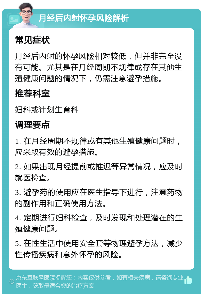 月经后内射怀孕风险解析 常见症状 月经后内射的怀孕风险相对较低，但并非完全没有可能。尤其是在月经周期不规律或存在其他生殖健康问题的情况下，仍需注意避孕措施。 推荐科室 妇科或计划生育科 调理要点 1. 在月经周期不规律或有其他生殖健康问题时，应采取有效的避孕措施。 2. 如果出现月经提前或推迟等异常情况，应及时就医检查。 3. 避孕药的使用应在医生指导下进行，注意药物的副作用和正确使用方法。 4. 定期进行妇科检查，及时发现和处理潜在的生殖健康问题。 5. 在性生活中使用安全套等物理避孕方法，减少性传播疾病和意外怀孕的风险。