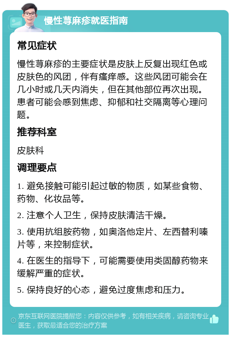 慢性荨麻疹就医指南 常见症状 慢性荨麻疹的主要症状是皮肤上反复出现红色或皮肤色的风团，伴有瘙痒感。这些风团可能会在几小时或几天内消失，但在其他部位再次出现。患者可能会感到焦虑、抑郁和社交隔离等心理问题。 推荐科室 皮肤科 调理要点 1. 避免接触可能引起过敏的物质，如某些食物、药物、化妆品等。 2. 注意个人卫生，保持皮肤清洁干燥。 3. 使用抗组胺药物，如奥洛他定片、左西替利嗪片等，来控制症状。 4. 在医生的指导下，可能需要使用类固醇药物来缓解严重的症状。 5. 保持良好的心态，避免过度焦虑和压力。