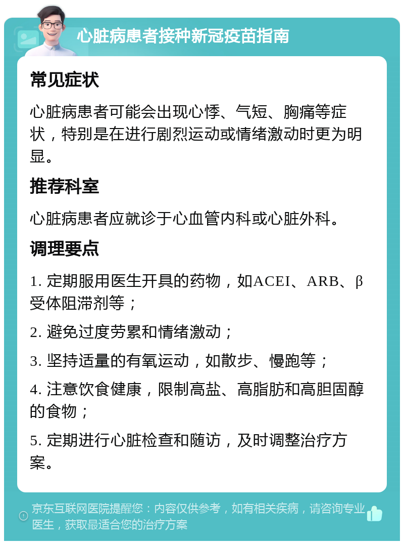 心脏病患者接种新冠疫苗指南 常见症状 心脏病患者可能会出现心悸、气短、胸痛等症状，特别是在进行剧烈运动或情绪激动时更为明显。 推荐科室 心脏病患者应就诊于心血管内科或心脏外科。 调理要点 1. 定期服用医生开具的药物，如ACEI、ARB、β受体阻滞剂等； 2. 避免过度劳累和情绪激动； 3. 坚持适量的有氧运动，如散步、慢跑等； 4. 注意饮食健康，限制高盐、高脂肪和高胆固醇的食物； 5. 定期进行心脏检查和随访，及时调整治疗方案。