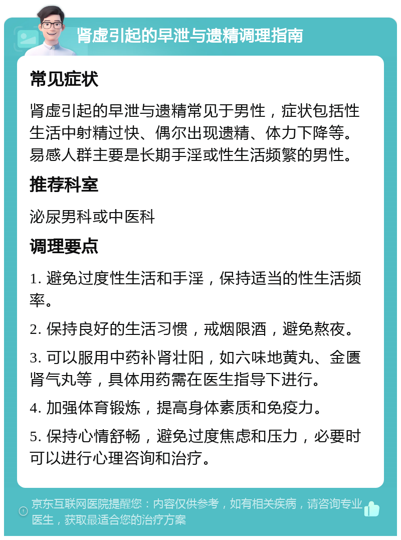 肾虚引起的早泄与遗精调理指南 常见症状 肾虚引起的早泄与遗精常见于男性，症状包括性生活中射精过快、偶尔出现遗精、体力下降等。易感人群主要是长期手淫或性生活频繁的男性。 推荐科室 泌尿男科或中医科 调理要点 1. 避免过度性生活和手淫，保持适当的性生活频率。 2. 保持良好的生活习惯，戒烟限酒，避免熬夜。 3. 可以服用中药补肾壮阳，如六味地黄丸、金匮肾气丸等，具体用药需在医生指导下进行。 4. 加强体育锻炼，提高身体素质和免疫力。 5. 保持心情舒畅，避免过度焦虑和压力，必要时可以进行心理咨询和治疗。