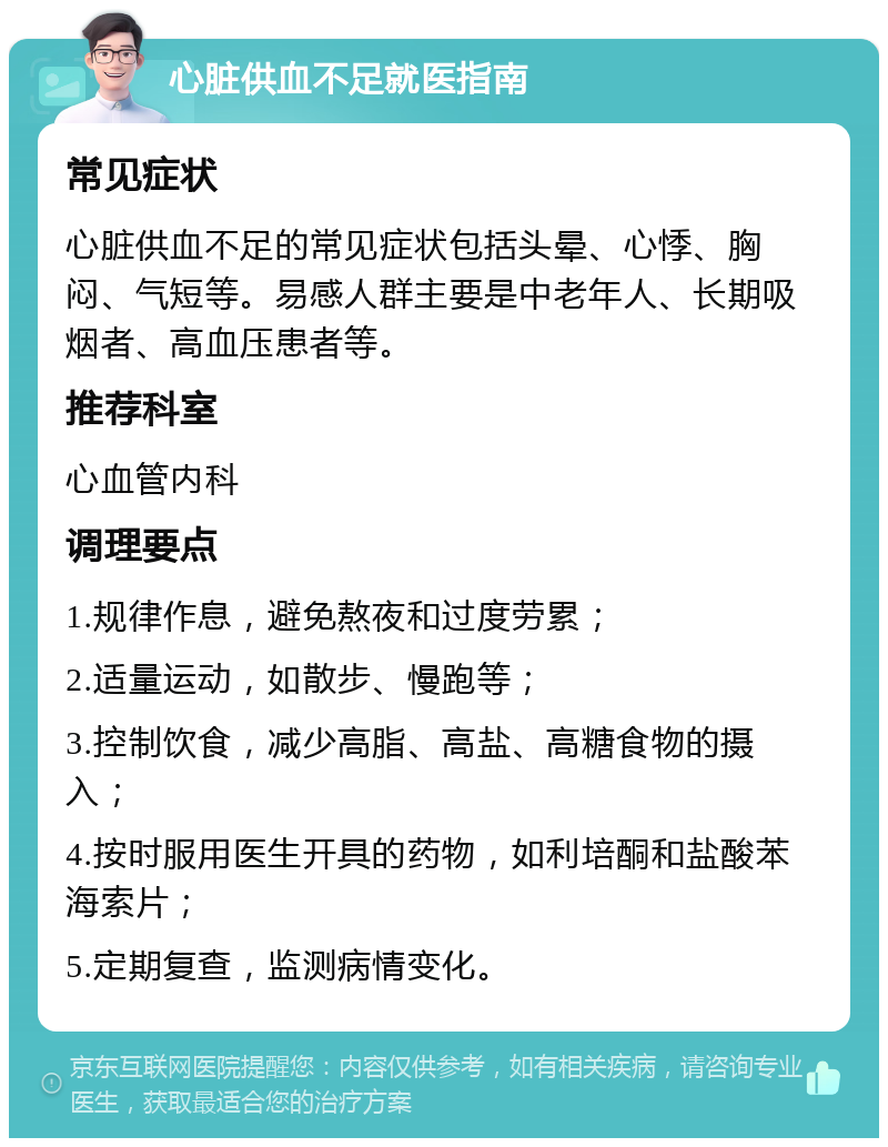 心脏供血不足就医指南 常见症状 心脏供血不足的常见症状包括头晕、心悸、胸闷、气短等。易感人群主要是中老年人、长期吸烟者、高血压患者等。 推荐科室 心血管内科 调理要点 1.规律作息，避免熬夜和过度劳累； 2.适量运动，如散步、慢跑等； 3.控制饮食，减少高脂、高盐、高糖食物的摄入； 4.按时服用医生开具的药物，如利培酮和盐酸苯海索片； 5.定期复查，监测病情变化。