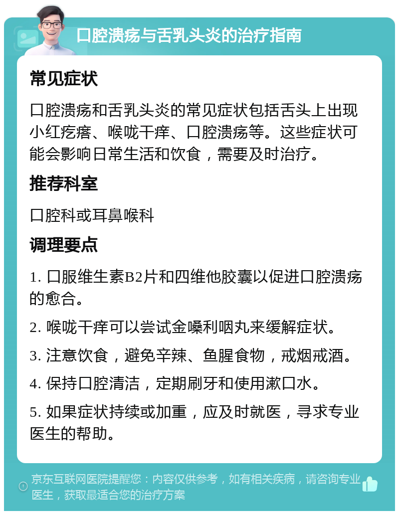 口腔溃疡与舌乳头炎的治疗指南 常见症状 口腔溃疡和舌乳头炎的常见症状包括舌头上出现小红疙瘩、喉咙干痒、口腔溃疡等。这些症状可能会影响日常生活和饮食，需要及时治疗。 推荐科室 口腔科或耳鼻喉科 调理要点 1. 口服维生素B2片和四维他胶囊以促进口腔溃疡的愈合。 2. 喉咙干痒可以尝试金嗓利咽丸来缓解症状。 3. 注意饮食，避免辛辣、鱼腥食物，戒烟戒酒。 4. 保持口腔清洁，定期刷牙和使用漱口水。 5. 如果症状持续或加重，应及时就医，寻求专业医生的帮助。