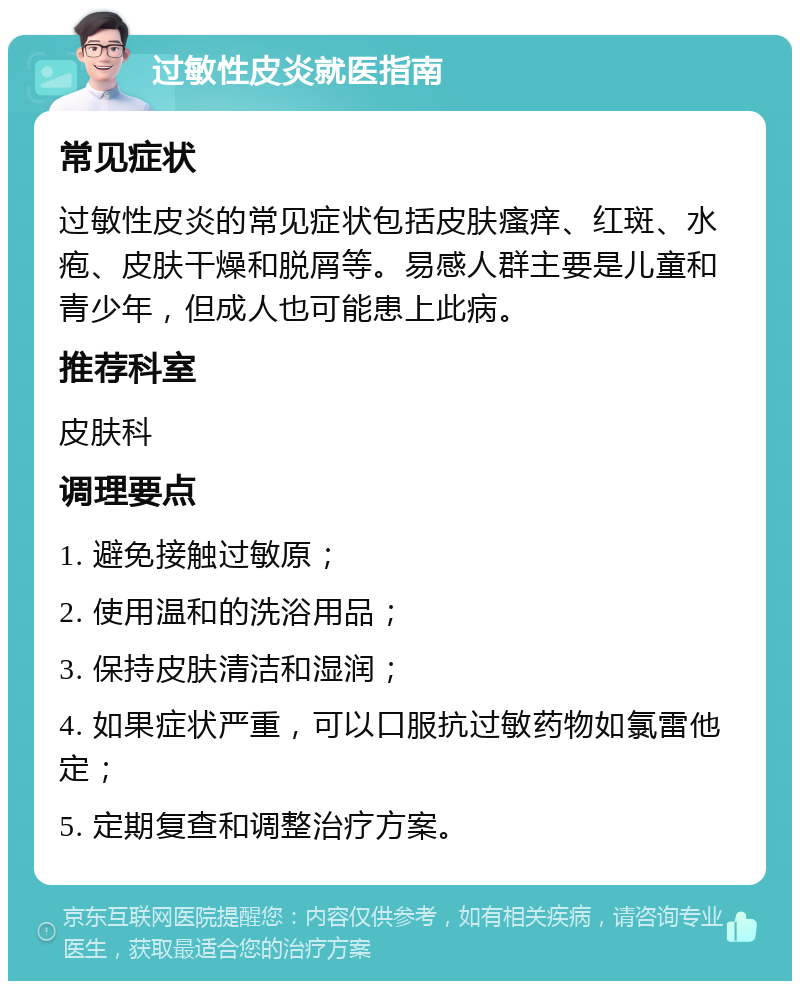 过敏性皮炎就医指南 常见症状 过敏性皮炎的常见症状包括皮肤瘙痒、红斑、水疱、皮肤干燥和脱屑等。易感人群主要是儿童和青少年，但成人也可能患上此病。 推荐科室 皮肤科 调理要点 1. 避免接触过敏原； 2. 使用温和的洗浴用品； 3. 保持皮肤清洁和湿润； 4. 如果症状严重，可以口服抗过敏药物如氯雷他定； 5. 定期复查和调整治疗方案。