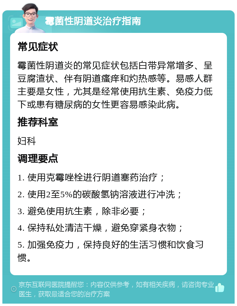 霉菌性阴道炎治疗指南 常见症状 霉菌性阴道炎的常见症状包括白带异常增多、呈豆腐渣状、伴有阴道瘙痒和灼热感等。易感人群主要是女性，尤其是经常使用抗生素、免疫力低下或患有糖尿病的女性更容易感染此病。 推荐科室 妇科 调理要点 1. 使用克霉唑栓进行阴道塞药治疗； 2. 使用2至5%的碳酸氢钠溶液进行冲洗； 3. 避免使用抗生素，除非必要； 4. 保持私处清洁干燥，避免穿紧身衣物； 5. 加强免疫力，保持良好的生活习惯和饮食习惯。