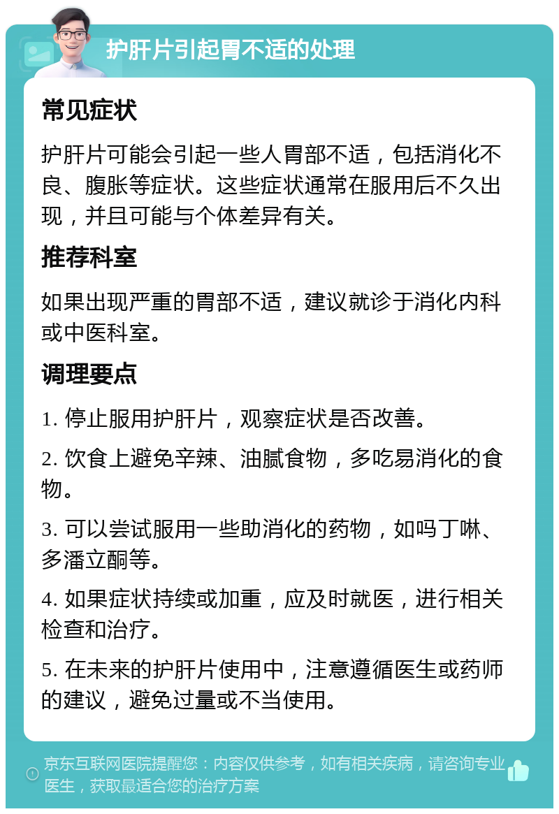 护肝片引起胃不适的处理 常见症状 护肝片可能会引起一些人胃部不适，包括消化不良、腹胀等症状。这些症状通常在服用后不久出现，并且可能与个体差异有关。 推荐科室 如果出现严重的胃部不适，建议就诊于消化内科或中医科室。 调理要点 1. 停止服用护肝片，观察症状是否改善。 2. 饮食上避免辛辣、油腻食物，多吃易消化的食物。 3. 可以尝试服用一些助消化的药物，如吗丁啉、多潘立酮等。 4. 如果症状持续或加重，应及时就医，进行相关检查和治疗。 5. 在未来的护肝片使用中，注意遵循医生或药师的建议，避免过量或不当使用。