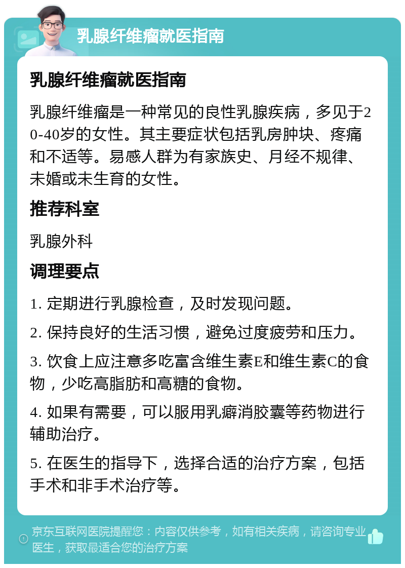 乳腺纤维瘤就医指南 乳腺纤维瘤就医指南 乳腺纤维瘤是一种常见的良性乳腺疾病，多见于20-40岁的女性。其主要症状包括乳房肿块、疼痛和不适等。易感人群为有家族史、月经不规律、未婚或未生育的女性。 推荐科室 乳腺外科 调理要点 1. 定期进行乳腺检查，及时发现问题。 2. 保持良好的生活习惯，避免过度疲劳和压力。 3. 饮食上应注意多吃富含维生素E和维生素C的食物，少吃高脂肪和高糖的食物。 4. 如果有需要，可以服用乳癖消胶囊等药物进行辅助治疗。 5. 在医生的指导下，选择合适的治疗方案，包括手术和非手术治疗等。